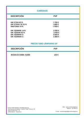 CABEZALES
DESCRIPCIÓN PVP
KM 512LN 42 PL 1.750 €
KM 512LNX-35 35 PL 1.800 €
KM512MN 14 PL 1.900 €
KM 1024MNB 14 PL 3.900 €
KM 1024LNB 42 PL 3.900 €
KM 1024iMHE-D 5.850 €
KM 1024iMHE-C 6.800 €
EVOLUTION DIGITAL TECHNOLOGY SL
Tecnocampus de Mataró “ Edificio TCM2” Ofcina 2.19
AVda. Ernest Lluch , 32
08302 Mataró .- Barcelona
Web: www.evolutiondigital.es
Teléfono: 931599172
E-mail: evolutiondigital@evolutiondigital.es
DESCRIPCIÓN PVP
PRECIO TUBO LÁMPARAS UV
MODELOS E3000 /E6000 650 €
 