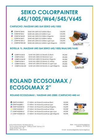 Web: www.evolutiondigital.es
Teléfono: 931599172
E-mail: evolutiondigital@evolutiondigital.es
EVOLUTION DIGITAL TECHNOLOGY SL
Tecnocampus de Mataró “ Edificio TCM2” Ofcina 2.19
AVda. Ernest Lluch , 32
08302 Mataró .- Barcelona
SEIKO COLORPAINTER
64S/100S/W64/54S/V64S
CARTUCHO /NAZDAR LWS 564 SEIKO 64S/100S
BOTELLA 1L /NAZDAR LWS 564 SEIKO 64S/100S/W64/54S/V64S
ROLAND ECOSOLMAX /
ECOSOLMAX 2”
ROLAND ECOSOLMAX / NAZDAR LWS 2000 /CARTUCHO 440 ml
 