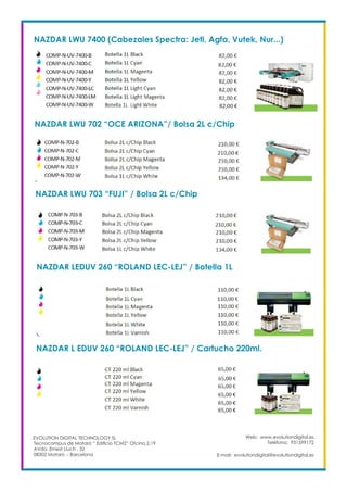 Web: www.evolutiondigital.es
Teléfono: 931599172
E-mail: evolutiondigital@evolutiondigital.es
EVOLUTION DIGITAL TECHNOLOGY SL
Tecnocampus de Mataró “ Edificio TCM2” Ofcina 2.19
AVda. Ernest Lluch , 32
08302 Mataró .- Barcelona
NAZDAR LWU 7400 (Cabezales Spectra: Jeti, Agfa, Vutek, Nur...)
NAZDAR LWU 702 “OCE ARIZONA”/ Bolsa 2L c/Chip
NAZDAR LWU 703 “FUJI” / Bolsa 2L c/Chip
NAZDAR LEDUV 260 “ROLAND LEC-LEJ” / Botella 1L
NAZDAR L EDUV 260 “ROLAND LEC-LEJ” / Cartucho 220ml.
 