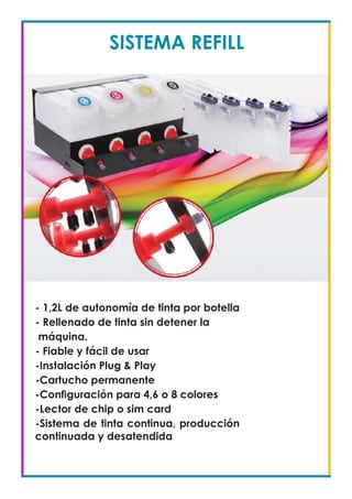 SISTEMA REFILL
- 1,2L de autonomía de tinta por botella
- Rellenado de tinta sin detener la
máquina.
- Fiable y fácil de usar
-Instalación Plug & Play
-Cartucho permanente
-Configuración para 4,6 o 8 colores
-Lector de chip o sim card
-Sistema de tinta continua, producción
continuada y desatendida
 