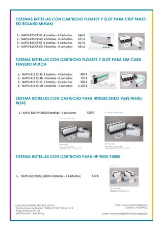 Web: www.evolutiondigital.es
Teléfono: 931599172
E-mail: evolutiondigital@evolutiondigital.es
EVOLUTION DIGITAL TECHNOLOGY SL
Tecnocampus de Mataró “ Edificio TCM2” Ofcina 2.19
AVda. Ernest Lluch , 32
08302 Mataró .- Barcelona
SISTEMAS BOTELLAS CON CARTUCHO FLOATER Y SLOT PARA CHIP TRASE-
RO ROLAND MIMAKI
SISTEMA BOTELLAS CON CARTUCHO FLOATER Y SLOT PARA SIM CARD
TRASERO MUTOH
SISTEMA BOTELLAS CON CARTUCHO PARA HP8000/SEIKO V64S/W64S/
W54S
SISTEMA BOTELLAS CON CARTUCHO PARA HP 9000/10000
 