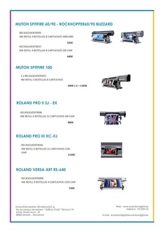 MUTOH SPITFIRE 60/90 - ROCKHOPPER60/90 BLIZZARD
Web: www.evolutiondigital.es
Teléfono: 931599172
E-mail: evolutiondigital@evolutiondigital.es
EVOLUTION DIGITAL TECHNOLOGY SL
Tecnocampus de Mataró “ Edificio TCM2” Ofcina 2.19
AVda. Ernest Lluch , 32
08302 Mataró .- Barcelona
MUTOH SPITFIRE 100
ROLAND PRO II SJ - EX
ROLAND PRO III XC-XJ
ROLAND VERSA ART RS-640
 