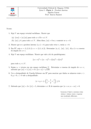 Universidade Federal de Alagoas- UFAL
Lista 5 - Parte 1 - Produto Interno
Álgebra Linear
Prof. Marcos Ranieri
Nome:
1. Seja V um espaço vetorial euclidiano. Mostre que
(a) ||αu|| = |α|.||u|| para todo α ∈ R e u ∈ V .
(b) ||u|| ≥ 0, para todo u ∈ V . Além disso, ||u|| = 0 se, e somente se u = 0.
2. Mostre que se o produto interno u, v = 0, para todo vetor v, então u = 0.
3. Em R4
, seja u = (1, 2, 0, 1) e v = (3, 1, 4, 2). Determine u, v , ||u||, ||v||, d(u, v) e o cosseno
do ângulo de u e v.
4. Seja V um espaço euclidiano. Mostre que vale a lei do paralelogramo:
||u + v||2
+ ||u − v||2
= 2||u||2
+ 2||v||2
para todo u, v ∈ V .
5. Sejam u, v vetores em um espaço euclidiano V . Determine o cosseno do ângulo de u e v,
sabendo que ||u|| = 5, ||v|| = 8 e ||u + v|| =
√
129.
6. Use a desigualdade de Cauchy-Schwarz em R3
para mostrar que dados os números reais x >
0, y > 0, z > 0 vale a desigualdade:
(x + y + z).
1
x
+
1
y
+
1
z
≥ 9.
7. Sabendo que ||u|| = 3 e ||v|| = 5, determine α ∈ R de maneira que u + αv, u − αv = 0.
Loucura é fazer a mesma coisa
várias e várias vezes e esperar
um resultado diferente.
 