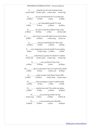 PRONOMES INTERROGATIVOS – Exercícios Básicos

      1) ________ bread do you eat in the morning? Some.
  a) How many b) How much c) How often d) How big

    2) ________ do you want this knife for? To cut that rope.
   a) Where        b) Who          c) How            d) What

       3) ________ car is that parked outside? It’s mine.
   a) Who        b) How            c) Whose          d) Where

    4) ________ do I have to take this medicine? Once a day.
 a) Where       b) When           c) How          d) How often

5) ________ does it have to go to São Paulo by bus? Seven hours.
   a) Why         b) When           c) How long     d) how far

      6) _________ is the girl with blonde hair? She’s Julie.
   a) Whose        b) Who             c) Where        d) What

  7) ____can I compensate you for the trouble? It was nothing.
   a) How          b) How much c) Where              d) Who

  8) ________is that Picasso’s picture? It’s about U$ 1 million.
  a) How old      b) How much c) How long            d) How big

          9) _________ were you born? In New York.
   a) What        b) When        c) How         d) Where

10) ________ don’t you go home? I have too much work to finish.
   a) Why          b) How          c) How well   d) When

    11) ________ books are there in the library? Some 2500.
 A) What       b) Where          c) How many d) How much

   12) ________ did you manage to escape? I called for help.
   a) What        b) How          c) Who            d) Why

   13) ________ watch do you want? The yellow one, please.
   a) What       b) Who          c) Whose       d) Which

        14) ________ are you leaving to Paris? In June.
  a) How long    b) How          c) When           d) How far

        15) ________ is your favourite actor? Brad Pitt.
   a) Which      b) Who           c) How           d) Whose




                                                                   Inglês para escolas militares
 