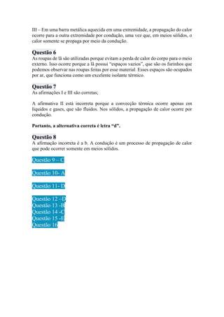 III – Em uma barra metálica aquecida em uma extremidade, a propagação do calor
ocorre para a outra extremidade por condução, uma vez que, em meios sólidos, o
calor somente se propaga por meio da condução.
Questão 6
As roupas de lã são utilizadas porque evitam a perda de calor do corpo para o meio
externo. Isso ocorre porque a lã possui “espaços vazios”, que são os furinhos que
podemos observar nas roupas feitas por esse material. Esses espaços são ocupados
por ar, que funciona como um excelente isolante térmico.
Questão 7
As afirmações I e III são corretas;
A afirmativa II está incorreta porque a convecção térmica ocorre apenas em
líquidos e gases, que são fluidos. Nos sólidos, a propagação de calor ocorre por
condução.
Portanto, a alternativa correta é letra “d”.
Questão 8
A afirmação incorreta é a b. A condução é um processo de propagação de calor
que pode ocorrer somente em meios sólidos.
Questão 9 – C
Questão 10- A
Questão 11- D
Questão 12 –D
Questão 13 -B
Questão 14 -C
Questão 15 -E
Questão 16
 