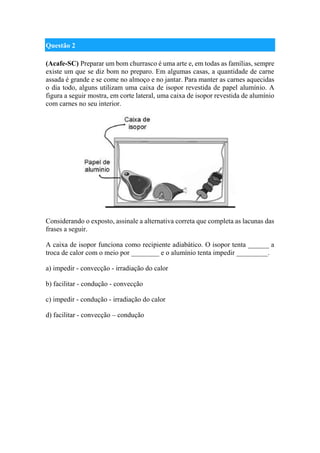 Questão 2
(Acafe-SC) Preparar um bom churrasco é uma arte e, em todas as famílias, sempre
existe um que se diz bom no preparo. Em algumas casas, a quantidade de carne
assada é grande e se come no almoço e no jantar. Para manter as carnes aquecidas
o dia todo, alguns utilizam uma caixa de isopor revestida de papel alumínio. A
figura a seguir mostra, em corte lateral, uma caixa de isopor revestida de alumínio
com carnes no seu interior.
Considerando o exposto, assinale a alternativa correta que completa as lacunas das
frases a seguir.
A caixa de isopor funciona como recipiente adiabático. O isopor tenta ______ a
troca de calor com o meio por ________ e o alumínio tenta impedir _________.
a) impedir - convecção - irradiação do calor
b) facilitar - condução - convecção
c) impedir - condução - irradiação do calor
d) facilitar - convecção – condução
 