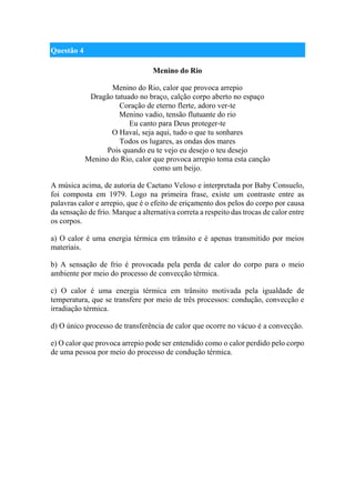 Questão 4
Menino do Rio
Menino do Rio, calor que provoca arrepio
Dragão tatuado no braço, calção corpo aberto no espaço
Coração de eterno flerte, adoro ver-te
Menino vadio, tensão flutuante do rio
Eu canto para Deus proteger-te
O Havaí, seja aqui, tudo o que tu sonhares
Todos os lugares, as ondas dos mares
Pois quando eu te vejo eu desejo o teu desejo
Menino do Rio, calor que provoca arrepio toma esta canção
como um beijo.
A música acima, de autoria de Caetano Veloso e interpretada por Baby Consuelo,
foi composta em 1979. Logo na primeira frase, existe um contraste entre as
palavras calor e arrepio, que é o efeito de eriçamento dos pelos do corpo por causa
da sensação de frio. Marque a alternativa correta a respeito das trocas de calor entre
os corpos.
a) O calor é uma energia térmica em trânsito e é apenas transmitido por meios
materiais.
b) A sensação de frio é provocada pela perda de calor do corpo para o meio
ambiente por meio do processo de convecção térmica.
c) O calor é uma energia térmica em trânsito motivada pela igualdade de
temperatura, que se transfere por meio de três processos: condução, convecção e
irradiação térmica.
d) O único processo de transferência de calor que ocorre no vácuo é a convecção.
e) O calor que provoca arrepio pode ser entendido como o calor perdido pelo corpo
de uma pessoa por meio do processo de condução térmica.
 