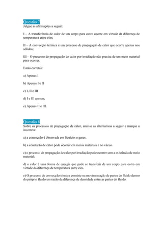 Questão 7
Julgue as afirmações a seguir:
I – A transferência de calor de um corpo para outro ocorre em virtude da diferença de
temperatura entre eles;
II – A convecção térmica é um processo de propagação de calor que ocorre apenas nos
sólidos;
III – O processo de propagação de calor por irradiação não precisa de um meio material
para ocorrer.
Estão corretas:
a) Apenas I
b) Apenas I e II
c) I, II e III
d) I e III apenas;
e) Apenas II e III.
Questão 8
Sobre os processos de propagação de calor, analise as alternativas a seguir e marque a
incorreta:
a) a convecção é observada em líquidos e gases.
b) a condução de calor pode ocorrer em meios materiais e no vácuo.
c) o processo de propagação de calor por irradiação pode ocorrer sem a existência de meio
material;
d) o calor é uma forma de energia que pode se transferir de um corpo para outro em
virtude da diferença de temperatura entre eles.
e) O processo de convecção térmica consiste na movimentação de partes do fluido dentro
do próprio fluido em razão da diferença de densidade entre as partes do fluido.
 