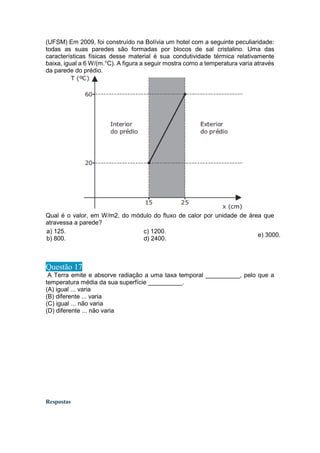 (UFSM) Em 2009, foi construído na Bolívia um hotel com a seguinte peculiaridade:
todas as suas paredes são formadas por blocos de sal cristalino. Uma das
características físicas desse material é sua condutividade térmica relativamente
baixa, igual a 6 W/(m.°C). A figura a seguir mostra como a temperatura varia através
da parede do prédio.
Qual é o valor, em W/m2, do módulo do fluxo de calor por unidade de área que
atravessa a parede?
a) 125.
b) 800.
c) 1200.
d) 2400.
e) 3000.
Questão 17
A Terra emite e absorve radiação a uma taxa temporal __________, pelo que a
temperatura média da sua superfície __________.
(A) igual ... varia
(B) diferente ... varia
(C) igual ... não varia
(D) diferente ... não varia
Respostas
 
