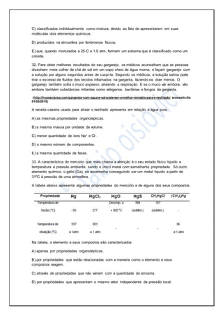 C) classificados individualmente como mistura, devido ao fato de apresentarem em suas
moléculas dois elementos químicos.
D) produzidos na atmosfera por fenômenos físicos.
E) que, quando misturados a 25◦C e 1,0 atm, formam um sistema que é classificado como um
coloide.
32. Para obter melhores resultados do seu gargarejo, os médicos aconselham que as pessoas
dissolvam meia colher de chá de sal em um copo cheio de água morna, e façam gargarejo com
a solução por alguns segundos antes de cuspi-la. Segundo os médicos, a solução salina pode
tirar o excesso de fluidos dos tecidos inflamados na garganta, fazendo-os doer menos. O
gargarejo também solta o muco espesso, aliviando a respiração. E se o muco vai embora, vão
embora também substâncias irritantes como alérgenos, bactérias e fungos da garganta.
(http://hypescience.com/gargarejo-com-agua-e-sal-pode-ser-o-melhor-remedio-para-o-resfriado/ acessadodia
01/03/2015)
A receita caseira usada para aliviar o resfriado apresenta em relação a água pura,
A) as mesmas propriedades organolépticas.
B) a mesma massa por unidade de volume.
C) menor quantidade de íons Na+ e Cl-.
D) o mesmo número de componentes.
E) a mesma quantidade de fases.
33. A característica do mercúrio que mais chama a atenção é o seu estado físico líquido a
temperatura e pressão ambiente, sendo o único metal com semelhante propriedade. Só outro
elemento químico, o gálio (Ga), se assemelha conseguindo ser um metal líquido a partir de
310C à pressão de uma atmosfera.
A tabela abaixo apresenta algumas propriedades do mercúrio e de alguns dos seus compostos.
Na tabela, o elemento e seus compostos são caracterizados
A) apenas por propriedades organolépticas.
B) por propriedades que estão relacionadas com a maneira como o elemento e seus
compostos reagem.
C) através de propriedades que não variam com a quantidade da amostra.
D) por propriedades que apresentam o mesmo valor independente da pressão local.
 