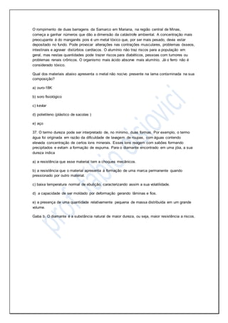 O rompimento de duas barragens da Samarco em Mariana, na região central de Minas,
começa a ganhar números que dão a dimensão da catástrofe ambiental. A concentração mais
preocupante é do manganês pois é um metal tóxico que, por ser mais pesado, devia estar
depositado no fundo. Pode provocar alterações nas contrações musculares, problemas ósseos,
intestinais e agravar distúrbios cardíacos. O alumínio não traz riscos para a população em
geral, mas nestas quantidades pode trazer riscos para diabéticos, pessoas com tumores ou
problemas renais crônicos. O organismo mais ácido absorve mais alumínio. Já o ferro não é
considerado tóxico.
Qual dos materiais abaixo apresenta o metal não nocivo presente na lama contaminada na sua
composição?
a) ouro-18K
b) soro fisiológico
c) kevlar
d) polietileno (plástico de sacolas )
e) aço
37. O termo dureza pode ser interpretado de, no mínimo, duas formas. Por exemplo, o termo
água foi originada em razão da dificuldade de lavagem de roupas, com águas contendo
elevada concentração de certos íons minerais. Esses íons reagem com sabões formando
precipitados e evitam a formação de espuma. Para o diamante encontrado em uma jóia, a sua
dureza indica
a) a resistência que esse material tem a choques mecânicos.
b) a resistência que o material apresenta à formação de uma marca permanente quando
pressionado por outro material.
c) baixa temperatura normal de ebulição, caracterizando assim a sua volatilidade.
d) a capacidade de ser moldado por deformação gerando lâminas e fios.
e) a presença de uma quantidade relativamente pequena de massa distribuída em um grande
volume.
Gaba b. O diamante é a substância natural de maior dureza, ou seja, maior resistência a riscos.
 