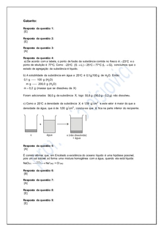 Gabarito:
Resposta da questão 1:
[E]
Resposta da questão 2:
[E]
Resposta da questão 3:
[A]
Resposta da questão 4:
a) De acordo com a tabela, o ponto de fusão da substância contida no frasco é 23 C  e o
ponto de ebulição é 77 C. Como 23 C  (S L) 25 C 77 C (L G),      concluímos que o
estado de agregação da substância é líquido.
b) A solubilidade da substância em água a 25 C é 0,1g 100 g de 2H O. Então:
0,1 g 2100 g (H O)
m g 2200,0 g (H O)
m 0,2 g (massa que se dissolveu de X)
Foram adicionados 56,0 g da substância X, logo 55,8 g (56,0 g 0,2 g) não dissolveu.
c) Como a 25 C a densidade da substância X é 3
1,59 g cm e este valor é maior do que a
densidade da água, que é de 3
1,00 g cm , conclui-se que X fica na parte inferior do recipiente.
Resposta da questão 5:
[A]
É correto afirmar que, em Encélado a existência do oceano líquido é uma hipótese possível,
pois um sal solúvel só forma uma mistura homogênea com a água, quando ela está líquida:
NaCl(s)
2 (l)H O
 Na+(aq) + Cl-(aq)
Resposta da questão 6:
[B]
Resposta da questão 7:
[A]
Resposta da questão 8:
[E]
Resposta da questão 9:
[E]
 