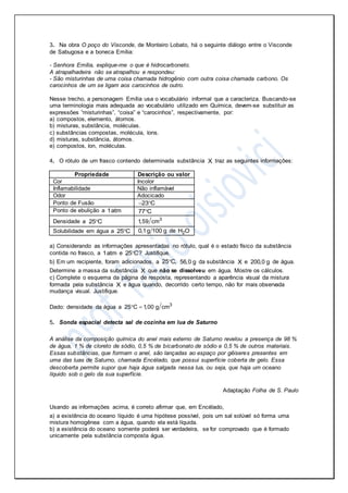 3. Na obra O poço do Visconde, de Monteiro Lobato, há o seguinte diálogo entre o Visconde
de Sabugosa e a boneca Emília:
- Senhora Emília, explique-me o que é hidrocarboneto.
A atrapalhadeira não se atrapalhou e respondeu:
- São misturinhas de uma coisa chamada hidrogênio com outra coisa chamada carbono. Os
carocinhos de um se ligam aos carocinhos de outro.
Nesse trecho, a personagem Emília usa o vocabulário informal que a caracteriza. Buscando-se
uma terminologia mais adequada ao vocabulário utilizado em Química, devem-se substituir as
expressões “misturinhas”, “coisa” e “carocinhos”, respectivamente, por:
a) compostos, elemento, átomos.
b) misturas, substância, moléculas.
c) substâncias compostas, molécula, íons.
d) misturas, substância, átomos.
e) compostos, íon, moléculas.
4. O rótulo de um frasco contendo determinada substância X traz as seguintes informações:
Propriedade Descrição ou valor
Cor Incolor
Inflamabilidade Não inflamável
Odor Adocicado
Ponto de Fusão 23 C 
Ponto de ebulição a 1atm 77 C
Densidade a 25 C 3
1,59 cm
Solubilidade em água a 25 C 0,1g 100 g de 2H O
a) Considerando as informações apresentadas no rótulo, qual é o estado físico da substância
contida no frasco, a 1atm e 25 C? Justifique.
b) Em um recipiente, foram adicionados, a 25 C, 56,0 g da substância X e 200,0 g de água.
Determine a massa da substância X que não se dissolveu em água. Mostre os cálculos.
c) Complete o esquema da página de resposta, representando a aparência visual da mistura
formada pela substância X e água quando, decorrido certo tempo, não for mais observada
mudança visual. Justifique.
Dado: densidade da água a 3
25 C 1,00 g cm 
5. Sonda espacial detecta sal de cozinha em lua de Saturno
A análise da composição química do anel mais externo de Saturno revelou a presença de 98 %
de água, 1 % de cloreto de sódio, 0,5 % de bicarbonato de sódio e 0,5 % de outros materiais.
Essas substâncias, que formam o anel, são lançadas ao espaço por gêiseres presentes em
uma das luas de Saturno, chamada Encélado, que possui superfície coberta de gelo. Essa
descoberta permite supor que haja água salgada nessa lua, ou seja, que haja um oceano
líquido sob o gelo da sua superfície.
Adaptação Folha de S. Paulo
Usando as informações acima, é correto afirmar que, em Encélado,
a) a existência do oceano líquido é uma hipótese possível, pois um sal solúvel só forma uma
mistura homogênea com a água, quando ela está líquida.
b) a existência do oceano somente poderá ser verdadeira, se for comprovado que é formado
unicamente pela substância composta água.
 