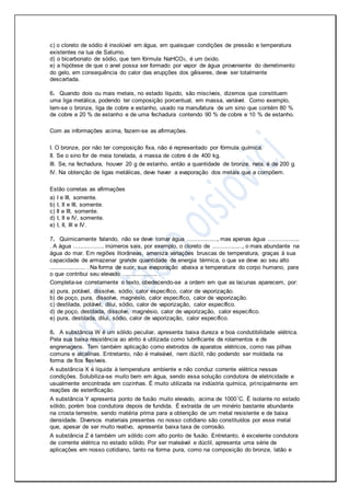 c) o cloreto de sódio é insolúvel em água, em quaisquer condições de pressão e temperatura
existentes na lua de Saturno.
d) o bicarbonato de sódio, que tem fórmula NaHCO3, é um óxido.
e) a hipótese de que o anel possa ser formado por vapor de água proveniente do derretimento
do gelo, em consequência do calor das erupções dos gêiseres, deve ser totalmente
descartada.
6. Quando dois ou mais metais, no estado líquido, são miscíveis, dizemos que constituem
uma liga metálica, podendo ter composição porcentual, em massa, variável. Como exemplo,
tem-se o bronze, liga de cobre e estanho, usado na manufatura de um sino que contém 80 %
de cobre e 20 % de estanho e de uma fechadura contendo 90 % de cobre e 10 % de estanho.
Com as informações acima, fazem-se as afirmações.
I. O bronze, por não ter composição fixa, não é representado por fórmula química.
II. Se o sino for de meia tonelada, a massa de cobre é de 400 kg.
III. Se, na fechadura, houver 20 g de estanho, então a quantidade de bronze, nela, é de 200 g.
IV. Na obtenção de ligas metálicas, deve haver a evaporação dos metais que a compõem.
Estão corretas as afirmações
a) I e III, somente.
b) I, II e III, somente.
c) II e III, somente.
d) I, II e IV, somente.
e) I, II, III e IV.
7. Quimicamente falando, não se deve tomar água .................., mas apenas água ...................
. A água .................. inúmeros sais, por exemplo, o cloreto de .................., o mais abundante na
água do mar. Em regiões litorâneas, ameniza variações bruscas de temperatura, graças à sua
capacidade de armazenar grande quantidade de energia térmica, o que se deve ao seu alto
..................... . Na forma de suor, sua evaporação abaixa a temperatura do corpo humano, para
o que contribui seu elevado .................... .
Completa-se corretamente o texto, obedecendo-se a ordem em que as lacunas aparecem, por:
a) pura, potável, dissolve, sódio, calor específico, calor de vaporização.
b) de poço, pura, dissolve, magnésio, calor específico, calor de vaporização.
c) destilada, potável, dilui, sódio, calor de vaporização, calor específico.
d) de poço, destilada, dissolve, magnésio, calor de vaporização, calor específico.
e) pura, destilada, dilui, sódio, calor de vaporização, calor específico.
8. A substância W é um sólido peculiar, apresenta baixa dureza e boa condutibilidade elétrica.
Pela sua baixa resistência ao atrito é utilizada como lubrificante de rolamentos e de
engrenagens. Tem também aplicação como eletrodos de aparatos elétricos, como nas pilhas
comuns e alcalinas. Entretanto, não é maleável, nem dúctil, não podendo ser moldada na
forma de fios flexíveis.
A substância X é líquida à temperatura ambiente e não conduz corrente elétrica nessas
condições. Solubiliza-se muito bem em água, sendo essa solução condutora de eletricidade e
usualmente encontrada em cozinhas. É muito utilizada na indústria química, principalmente em
reações de esterificação.
A substância Y apresenta ponto de fusão muito elevado, acima de 1000°C. É isolante no estado
sólido, porém boa condutora depois de fundida. É extraída de um minério bastante abundante
na crosta terrestre, sendo matéria prima para a obtenção de um metal resistente e de baixa
densidade. Diversos materiais presentes no nosso cotidiano são constituídos por esse metal
que, apesar de ser muito reativo, apresenta baixa taxa de corrosão.
A substância Z é também um sólido com alto ponto de fusão. Entretanto, é excelente condutora
de corrente elétrica no estado sólido. Por ser maleável e dúctil, apresenta uma série de
aplicações em nosso cotidiano, tanto na forma pura, como na composição do bronze, latão e
 