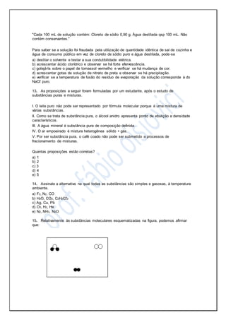 "Cada 100 mL de solução contém: Cloreto de sódio 0,90 g; Água destilada qsp 100 mL. Não
contém conservantes."
Para saber se a solução foi fraudada pela utilização de quantidade idêntica de sal de cozinha e
água de consumo público em vez de cloreto de sódio puro e água destilada, pode-se
a) destilar o solvente e testar a sua condutibilidade elétrica.
b) acrescentar ácido clorídrico e observar se há forte efervescência.
c) gotejá-la sobre o papel de tornassol vermelho e verificar se há mudança de cor.
d) acrescentar gotas de solução de nitrato de prata e observar se há precipitação.
e) verificar se a temperatura de fusão do resíduo de evaporação da solução corresponde à do
NaCℓ puro.
13. As proposições a seguir foram formuladas por um estudante, após o estudo de
substâncias puras e misturas.
I. O leite puro não pode ser representado por fórmula molecular porque é uma mistura de
várias substâncias.
II. Como se trata de substância pura, o álcool anidro apresenta ponto de ebulição e densidade
característicos.
III. A água mineral é substância pura de composição definida.
IV. O ar empoeirado é mistura heterogênea sólido + gás.
V. Por ser substância pura, o café coado não pode ser submetido a processos de
fracionamento de misturas.
Quantas proposições estão corretas?
a) 1
b) 2
c) 3
d) 4
e) 5
14. Assinale a alternativa na qual todas as substâncias são simples e gasosas, à temperatura
ambiente.
a) F2, N2, CO
b) H2O, CO2, C2H2Cℓ2
c) Ag, Cu, Pb
d) O3, H2, He
e) N2, NH3, N2O
15. Relativamente às substâncias moleculares esquematizadas na figura, podemos afirmar
que:
 