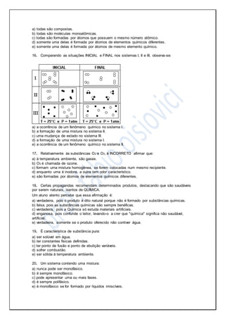 a) todas são compostas.
b) todas são moléculas monoatômicas.
c) todas são formadas por átomos que possuem o mesmo número atômico.
d) somente uma delas é formada por átomos de elementos químicos diferentes.
e) somente uma delas é formada por átomos de mesmo elemento químico.
16. Comparando as situações INICIAL e FINAL nos sistemas I, II e III, observa-se:
a) a ocorrência de um fenômeno químico no sistema I.
b) a formação de uma mistura no sistema II.
c) uma mudança de estado no sistema III.
d) a formação de uma mistura no sistema I.
e) a ocorrência de um fenômeno químico no sistema II.
17. Relativamente às substâncias O2 e O3, é INCORRETO afirmar que:
a) à temperatura ambiente, são gases.
b) O3 é chamada de ozone.
c) formam uma mistura homogênea, se forem colocadas num mesmo recipiente.
d) enquanto uma é inodora, a outra tem odor característico.
e) são formadas por átomos de elementos químicos diferentes.
18. Certas propagandas recomendam determinados produtos, destacando que são saudáveis
por serem naturais, isentos de QUÍMICA.
Um aluno atento percebe que essa afirmação é:
a) verdadeira, pois o produto é dito natural porque não é formado por substâncias químicas.
b) falsa, pois as substâncias químicas são sempre benéficas.
c) verdadeira, pois a Química só estuda materiais artificiais.
d) enganosa, pois confunde o leitor, levando-o a crer que "química" significa não saudável,
artificial.
e) verdadeira, somente se o produto oferecido não contiver água.
19. É característica de substância pura:
a) ser solúvel em água.
b) ter constantes físicas definidas.
c) ter ponto de fusão e ponto de ebulição variáveis.
d) sofrer combustão.
e) ser sólida à temperatura ambiente.
20. Um sistema contendo uma mistura:
a) nunca pode ser monofásico.
b) é sempre monofásico.
c) pode apresentar uma ou mais fases.
d) é sempre polifásico.
e) é monofásico se for formado por líquidos imiscíveis.
 