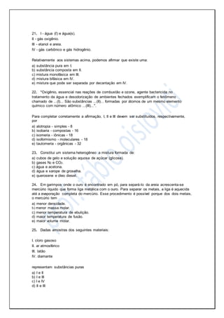 21. I - água (ℓ) e água(s).
II - gás oxigênio.
III - etanol e areia.
IV - gás carbônico e gás hidrogênio.
Relativamente aos sistemas acima, podemos afirmar que existe uma:
a) substância pura em I.
b) substância composta em II.
c) mistura monofásica em III.
d) mistura bifásica em IV.
e) mistura que pode ser separada por decantação em IV.
22. "Oxigênio, essencial nas reações de combustão e ozone, agente bactericida no
tratamento da água e desodorização de ambientes fechados exemplificam o fenômeno
chamado de ...(I)... São substâncias ...(II)... formadas por átomos de um mesmo elemento
químico com número atômico ...(III)...".
Para completar corretamente a afirmação, I, II e III devem ser substituídos, respectivamente,
por
a) alotropia - simples - 8
b) isobaria - compostas - 16
c) isomeria - iônicas - 18
d) isoformismo - moleculares - 18
e) tautomeria - orgânicas - 32
23. Constitui um sistema heterogêneo a mistura formada de:
a) cubos de gelo e solução aquosa de açúcar (glicose).
b) gases N2 e CO2.
c) água e acetona.
d) água e xarope de groselha.
e) querosene e óleo diesel.
24. Em garimpos onde o ouro é encontrado em pó, para separá-lo da areia acrescenta-se
mercúrio líquido que forma liga metálica com o ouro. Para separar os metais, a liga é aquecida
até a evaporação completa do mercúrio. Esse procedimento é possível porque dos dois metais,
o mercúrio tem
a) menor densidade.
b) menor massa molar.
c) menor temperatura de ebulição.
d) maior temperatura de fusão.
e) maior volume molar.
25. Dadas amostras dos seguintes materiais:
I. cloro gasoso
II. ar atmosférico
III. latão
IV. diamante
representam substâncias puras
a) I e II
b) I e III
c) I e IV
d) II e III
 