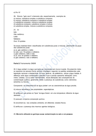 e) III e IV
26. Bronze, "gelo seco" e diamante são, respectivamente, exemplos de:
a) mistura, substância simples e substância composta.
b) mistura, substância composta e substância simples.
c) substância composta, mistura e substância simples.
d) substância composta, substância simples e mistura.
e) substância simples, mistura e substância composta.
27. Ar
Iodo
Gás carbônico
Latão
Naftaleno
Ouro 18 quilates
Se esses materiais forem classificados em substâncias puras e misturas, pertencerão ao grupo
das substâncias puras:
a) ar, gás carbônico e latão.
b) iodo, ouro 18 quilates e naftaleno.
c) gás carbônico, latão e iodo.
d) ar, ouro 18 quilates e naftaleno.
e) gás carbônico, iodo e naftaleno.
Parte 2: Treinamento ENEM
28. A água potável é a água que pode ser consumida sem riscos à saúde. Ela preenche todos
os requisitos de natureza física, química e biológica, seguindo os padrões estabelecidos pela
legislação nacional e internacional. Por isso, deve-se, de preferência, utilizar a água tratada. A
diferença entre água contaminada e poluída é que a poluída apresenta alterações como:
cheiro, turbidez, cor ou sabor. Normalmente, essas alterações são consequências da
contaminação química, geralmente devido à presença de substâncias, como: elementos
estranhos ou tóxicos.
Comparando as características da água potável com as características da água poluída,
A) nota-se semelhança nas propriedades organolépticas.
B) verifica-se que ambos os “tipos” de água fervem em uma temperatura diferente da água
destilada.
C) possuem a mesma composição química.
D) encontram-se, nas condições ambiente, em diferentes estados físicos.
E) verifica-se a presença dos mesmos agentes biológicos.
29. Mercúrio utilizado no garimpo causa contaminação no solo e em pessoas
 