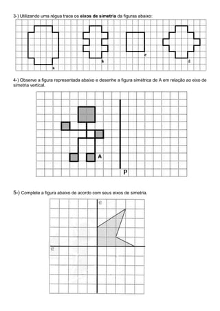 3-) Utilizando uma régua trace os eixos de simetria da figuras abaixo:
4-) Observe a figura representada abaixo e desenhe a figura simétrica de A em relação ao eixo de
simetria vertical.
5-) Complete a figura abaixo de acordo com seus eixos de simetria.
 