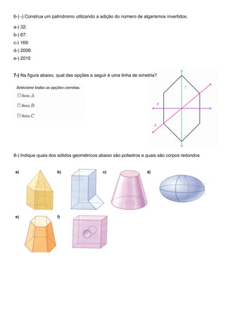 6-) -) Construa um palíndromo utilizando a adição do número de algarismos invertidos.
a-) 32:
b-) 67:
c-) 169:
d-) 2008:
e-) 2015
7-) Na figura abaixo, qual das opções a seguir é uma linha de simetria?
8-) Indique quais dos sólidos geométricos abaixo são poliedros e quais são corpos redondos
 