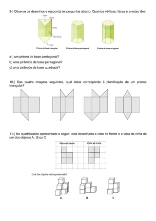 9-) Observe os desenhos e responda às perguntas abaixo. Quantos vértices, faces e arestas têm:
a-) um prisma de base pentagonal?
b) uma pirâmide de base pentagonal?
c) uma pirâmide de base quadrada?
10-) Das quatro imagens seguintes, qual delas corresponde à planificação de um prisma
triangular?
11-) No quadriculado apresentado a seguir, está desenhada a vista de frente e a vista de cima de
um dos objetos A , B ou C
 