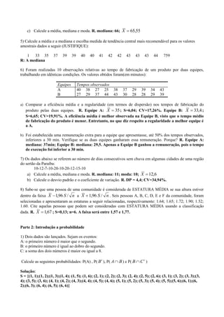 c) Calcule a média, mediana e moda. R. mediana: 66; X  65,55

5) Calcule a média e a mediana e escolha medida de tendência central mais recomendável para os valores
amostrais dados a seguir (JUSTIFIQUE):

    1 33 35           37     39    39     40    40    41    42     42    43    43    43     44     759
R: A mediana

6) Foram realizadas 10 observações relativas ao tempo de fabricação de um produto por duas equipes,
trabalhando em idênticas condições. Os valores obtidos foram(em minutos):

                         Equipes        Tempos observados
                         A              40 38 27 25              38     37    29    39    34     43
                         B              27 29 37 44              43     30    28    28    29     39

a) Comparar a eficiência média e a regularidade (em termos de dispersão) nos tempos de fabricação do
   produto pelas duas equipes. R. Equipe A: X  35 ; S=6,04; CV=17,26%. Equipe B: X  33,4 ;
   S=6,65; CV=19,91%. A eficiência média é melhor observada na Equipe B, visto que o tempo médio
   de fabricação do produto é menor. Entretanto, no que diz respeito a regularidade a melhor equipe é
   a A.

b) Foi estabelecida uma remuneração extra para a equipe que apresentasse, até 50% dos tempos observados,
   inferiores a 30 min. Verifique se as duas equipes ganharam essa remuneração. Porque? R. Equipe A:
   mediana: 37min; Equipe B: mediana: 29,5. Apenas a Equipe B ganhou a remuneração, pois o tempo
   de execução foi inferior a 30 min.

7) Os dados abaixo se referem ao número de dias consecutivos sem chuva em algumas cidades de uma região
do sertão da Paraíba:
        10-12-7-10-20-10-20-12-15-10
    a) Calcule a média, mediana e moda. R. mediana: 11; moda: 10; X  12,6
    b) Calcule o desvio padrão e o coeficiente de variação. R. DP = 4,4; CV=34,94%.

8) Sabe-se que uma pessoa de uma comunidade é considerada de ESTATURA MÉDIA se sua altura estiver
dentro da faixa X  1,96 S / n a X  1,96 S / n . Seis pessoas A, B, C, D, E e F da comunidade, foram
selecionadas e apresentaram as estaturas a seguir relacionadas, respectivamente: 1.64; 1.65; 1.72; 1.90; 1.52;
1.60. Cite aquelas pessoas que podem ser consideradas com ESTATURA MÉDIA usando a classificação
dada. R. X  1,67 ; S=0,13; n=6. A faixa será entre 1,57 e 1,77.


Parte 2: Introdução a probabilidade

1) Dois dados são lançados. Sejam os eventos:
A: o primeiro número é maior que o segundo.
B: o primeiro número é igual ao dobro do segundo.
C: a soma dos dois números é maior ou igual a 8.

Calcule as seguintes probabilidades: P(A) , P( B c ), P( A  B ) e P( B  C c )

Solução:
S = {(1, 1);(1, 2);(1, 3);(1, 4); (1, 5); (1, 6); (2, 1); (2, 2); (2, 3); (2, 4); (2, 5); (2, 6); (3, 1); (3, 2); (3, 3);(3,
4); (3, 5); (3, 6); (4, 1); (4, 2); (4, 3);(4, 4); (4, 5); (4, 6); (5, 1); (5, 2); (5, 3); (5, 4); (5, 5);(5, 6);(6, 1);(6,
2);(6, 3); (6, 4); (6, 5); (6, 6)}
 
