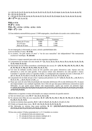 A = {(2, 1); (3, 1); (3, 2); (4, 1); (4, 2); (4, 3); (5, 1); (5, 2); (5, 3); (5, 4);(6, 1); (6, 2); (6, 3); (6, 4); (6, 5)}
B = {(2, 1); (4, 2); (6, 3)}
C = {(2, 6); (3, 5); (3, 6); (4, 4); (4, 5); (4, 6); (5, 3); (5, 4); (5, 5); (5, 6);(6, 2); (6, 3); (6, 4); (6, 5); (6, 6)}
(B CC)== {(2, 1); (4, 2)}

P(A) = 15/36
P( B C) = 33/36
P(AC) = (15/36) + (15/36) – (6/36) = 24/36
P(B CC) = 2/36

2) Uma indústria automobilística possui 15.000 empregados, classificados de acordo com a tabela abaixo:

                 Idade                                         Sexo
                                               Masculino                 Feminino
              Menos de 25 anos                  3.000                        500
              25 à 45 anos                      4.000                      2.500
              Mais de 45 anos                   1.000                      4.000

Se um empregado é selecionado ao acaso, calcule a probabilidade dele:
a) ter no mínimo 25 anos; R. 0,766
b) os eventos: “ter pelo menos 25 anos” e “ser do sexo masculino” são independentes? São mutuamente
    exclusivos? Justifique. R. não/não

3) Descreva o espaço amostral para cada um dos seguintes experimentos:
a) Lançamento de um dado e de uma moeda; S = {(c, 1); (c, 2); (c, 3); (c, 4); (c, 5); (c, 6); (k, 1); (k, 2); (k,
   3); (k, 4);(k, 5); (k, 6)}
b) Nascimento de três filhos (considerar a distribuição dos sexos); S = {(M, M, M); (M, M, F); (M, F, M);
   (F, M, M); (F, F, M); (F, M, F); (M,F, F); (F, F, F)}
c) Um teste de múltipla escolha consta de três questões com quatro alternativas cada. Apenas uma das
   alternativas é certa em cada questão. Uma pessoa sorteia uma alternativa em cada questão e marca.
   Considere C (questão certa) e E (questão errada). A configuração das respostas do teste é observada; S =
   {(C, C, E); (C, E, C); (E, C, C); (E, E, C); (E, C, E); (C, E, E); (C, C,C); (E, E, E)}
d) Lançamento de um dado até que a face 3 apareça pela primeira vez; S = {(3); (1, 3); (2, 3); ...; (6, 3); (1, 1,
   3); (1, 2, 3); ....; (6, 6, 3); (1, 1, 1,3); ....}
e) Peças que saem de uma linha de produção são marcadas defeituosas (D) ou não defeituosas (N). As peças
   são inspecionadas e sua condição registrada. Isto é feito até que duas peças defeituosas consecutivas sejam
   fabricadas, ou que quatro peças tenham sido inspecionadas, aquilo que ocorrer em primeiro lugar.
   S={(D,D);(D,P,D,D);(D,P,D,P)(D,P,P,D);(D,P,P,P);(P,P,P,P);(P,P,P,D);(P,D,P,P);(P,P,D,P);(P,P,D,D)
   ;(P,D,P,D);(P,D,D)}

4)Determine os seguintes eventos relacionados aos espaços amostrais da questão anterior.
a) Sair um número par e cara; R. E = {(c, 2); (c, 4); (c, 6)}
b) No máximo dois filhos do sexo masculino; R. E= {(M, M, F); (M, F, M); (F, M, M); (F, F, M); (F, M,
   F); (M, F, F); (F, F,F)}
c) Acertar no mínimo duas questões; R. E = {(C, C, E); (C, E, C); (E, C, C); (C, C, C)}
d) O dado ser lançado duas vezes; R. E= {(1, 3); (2, 3); (4, 3); (5, 3); (6, 3)}
e) São fabricadas no mínimo duas peças perfeitas. R. E= {(D,P,D,P);(D,P,P,D);(D,P,P,P);(P,P,P,P);
   (P,P,P,D);(P,D,P,P);(P,P,D,P);(P,P,D,D);(P,D,P,D)}

5)Uma urna contem 12 bolas numeradas de 1 a 12. Considere os eventos:
          o A: retirada de bola com número par;
          o B: retirada de bola com número múltiplo de 3;
          o C: retirada de bola com número ímpar;
 