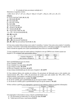 o D: retirada de bola com número múltiplo de 5.
Determine os seguintes eventos:
A; B; C; D; Ac ; B c ; C c ; D c ( A  D), ( A  B), ( A  C ), ( B c  D), ( A  D) c , ( A  B  C )
Solução:
S = {1, 2, 3, 4, 5, 6, 7, 8, 9, 10, 11, 12}
A = {2, 4, 6, 8, 10, 12}
B = {1, 3, 6, 9, 12}
C = {1, 3, 5, 7, 9, 11}
D = {1, 5, 10}
AC = {1, 3, 5, 7, 9, 11}
BC = {2, 4, 5, 7, 8, 10, 11}
CC = {2, 4, 6, 8, 10, 12}
DC = {2, 3, 4, 6, 7, 8, 9, 11, 12}
( A  D) = {1, 2, 4, 5, 6, 8, 10, 12}
(AB) = {6, 12}
( A  C )  
(C D)C = {2, 4, 6, 8, 12}
(Bc D) = {1, 2, 4, 5, 7, 8, 10, 11}
(AB C) = {1, 2, 3, 4, 5, 6, 7, 8, 9, 10, 11, 12}

6) Uma caixa contém fichas de duas cores sendo 4 vermelhas e 3 pretas. Uma outra caixa contém 2 vermelhas
e 4 pretas. Uma ficha é selecionada aleatoriamente da primeira caixa e colocada na segunda. Em seguida uma
ficha é retirada da segunda caixa. Qual a probabilidade dessa ficha ser vermelha? R. 0,367

7) Uma companhia de seguro de saúde analisou a freqüência com que 2000 de seus clientes usaram um
hospital A. Os resultados estão apresentados abaixo.
                                                     Criança   Adulto        Idoso
                        Usaram o Hospital A            80       120           200
                      Não usaram o Hospital A         700       350           550

Qual a probabilidade de que um cliente:
a) use o hospital A; R. 0,2
b) use o hospital A ou seja adulto; R. 0,375
c) seja criança ou idoso; R. 0,765
d) Não use o hospital e seja idoso; R. 0,275
e) seja criança considerando que ele não usou o hospital A. R. 0,4375

8) Uma indústria fabrica três modelos de turbinas. Os percentuais de fabricação para os três modelos são
respectivamente 40%, 30% e 30%. Os percentuais de vendas para cada modelo são: 90%, 80% e 95%,
respectivamente. Uma turbina é escolhida ao acaso na produção.
a) Qual a probabilidade dele ser vendida? R. 0,885
b) Se ela for vendida, qual a probabilidade de que ela seja do modelo 1? R. 0,4
c) Se ela não for vendida, qual é a probabilidade de que ela seja do modelo 2? R. 0,52

9) Para verificar o perfil de seus empregados o gerente de uma indústria coletou as seguintes informações:
                                                            Homens       Mulheres
                                      < 25 anos                20             8
                                   >=25 e <= 40 anos           45            25
                                      > 40 anos                18            42

Um empregado é selecionado ao acaso. Calcule a probabilidade de que:
 a) Ele seja homem ou tenha entre 25 e 40 anos de idade; R. 0,68
 b) Tenha mais de 40 anos e seja homem; R. 0,11
 