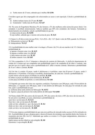 c) Tenha menos de 25 anos, sabendo que é mulher; R. 0,106

Considere agora que dois empregados são selecionados ao acaso e sem reposição. Calcule a probabilidade de
que:
  d) Ambos tenham menos de 25 anos R. 0,03
  e) Exatamente 1 tenha mais de 40 anos. R. 0,47

10) No curso de Engenharia Mecânica 5% dos homens e 2% das mulheres estão acima dos pesos ideais. Um
estudante é escolhido aleatoriamente. Sabe-se também que 60% dos estudantes são homens. Sorteando-se
aleatoriamente um estudante, calcule a probabilidade de que ele:
  a) esteja acima do peso; R. 0,038
  b) seja mulher, sabendo que o mesmo está acima do peso. R. 0,21

11) Sejam A e B dois evento tais que P(A) = 0,4 e P(A  B) = 0,7. Qual o valor de P(B), quando A e B forem;
a) Mutuamente exclusivos? R. 0,3
b) Independentes? R. 0,5

12) A probabilidade de uma mulher estar viva daqui a 30 anos é de 3/4 e de seu marido é de 3/5. Calcule a
probabilidade de
  a) apenas o homem estar vivo; R. 0,15
  b) apenas a mulher estar viva; R. 0,3
  c) pelo menos um estar vivo; R. 0,9
  d) ambos estarem vivos. R. 0,45

13) Três companhias A, B e C disputam a obtenção do contrato de fabricação. A chefia do departamento de
vendas de A estima que sua companhia tem probabilidade igual à da companhia B de obter o contrato, mas
que por sua vez é igual a duas vezes a probabilidade de C obter o mesmo contrato. Determine a probabilidade
de A ou C obter o contrato. R. 0,6

14) Um lote A contém 10 peças, sendo 4 defeituosas e 6 perfeitas; outro lote B possui 15 peças, sendo 5
defeituosas e 10 perfeitas. Uma peça é escolhida, aleatoriamente, de cada lote. Calcule a probabilidade de:
a) pelo menos uma das peças escolhidas ser perfeita; R. 0,86
b) ambas as peças escolhidas serem defeituosas; R. 0,133
c) uma peça escolhida ser perfeita e a outra defeituosa. R. 0,46

15) Suponha que temos dois lotes nas seguintes condições: O primeiro com 200 peças, onde 10 tem defeito de
fabricação, e o segundo com 300 peças, onde 12 tem defeito de fabricação. Se uma peça for retirada de cada
lote, qual é a probabilidade de que:
a) nenhuma delas tenha defeito de fabricação? R. 0,912
b) Apenas a peça do primeiro lote tenha defeito de fabricação? R. 0,048

16) Numa cidade 20% dos carros são da marca K, 30% dos carros são táxis e 40% dos táxis são da marca K.
Se um carro é escolhido, ao acaso, determinar a probabilidade de:
a)ser táxi e ser da marca K; R. 0,12
b)ser táxi e não ser da marca K; R. 0,18
c)não ser táxi, sabendo-se que é da marca K. R. 0,4
d)não ser táxi e não ser da marca K; R. 0,62
e)não ser táxi e ser da marca K; R. 0,08

17) Em uma empresa a probabilidade de que uma nova política de mercado tenha sucesso (A) foi estimada em
0,6. A probabilidade de que a despesa para o desenvolvimento da estratégia seja mantida dentro dos limites do
orçamento previsto (B) é de 0,5. Admitindo que ambos os eventos A e B sejam independentes, determine a
probabilidade de que:
a)pelo menos um dos objetivos seja atingido; R. 0,8
b)somente A seja atingido; R. 0,3
 