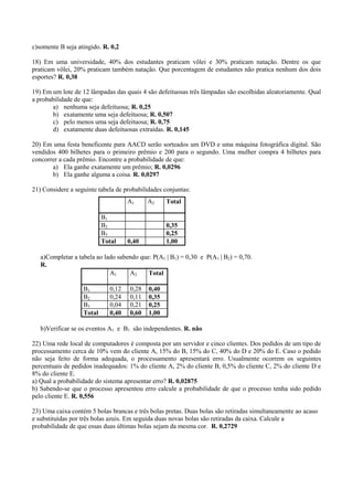 c)somente B seja atingido. R. 0,2

18) Em uma universidade, 40% dos estudantes praticam vôlei e 30% praticam natação. Dentre os que
praticam vôlei, 20% praticam também natação. Que porcentagem de estudantes não pratica nenhum dos dois
esportes? R. 0,38

19) Em um lote de 12 lâmpadas das quais 4 são defeituosas três lâmpadas são escolhidas aleatoriamente. Qual
a probabilidade de que:
       a) nenhuma seja defeituosa; R. 0,25
       b) exatamente uma seja defeituosa; R. 0,507
       c) pelo menos uma seja defeituosa; R. 0,75
       d) exatamente duas defeituosas extraídas. R. 0,145

20) Em uma festa beneficente para AACD serão sorteados um DVD e uma máquina fotográfica digital. São
vendidos 400 bilhetes para o primeiro prêmio e 200 para o segundo. Uma mulher compra 4 bilhetes para
concorrer a cada prêmio. Encontre a probabilidade de que:
       a) Ela ganhe exatamente um prêmio; R. 0,0296
       b) Ela ganhe alguma a coisa. R. 0,0297

21) Considere a seguinte tabela de probabilidades conjuntas:
                                    A1      A2     Total

                           B1
                           B2                      0,35
                           B3                      0,25
                           Total    0,40           1,00

   a)Completar a tabela ao lado sabendo que: P(A1 | B1) = 0,30 e P(A1 | B2) = 0,70.
   R.
                             A1     A2     Total

                   B1        0,12    0,28   0,40
                   B2        0,24    0,11   0,35
                   B3        0,04    0,21   0,25
                   Total     0,40    0,60   1,00

   b)Verificar se os eventos A1 e B1 são independentes. R. não

22) Uma rede local de computadores é composta por um servidor e cinco clientes. Dos pedidos de um tipo de
processamento cerca de 10% vem do cliente A, 15% do B, 15% do C, 40% do D e 20% do E. Caso o pedido
não seja feito de forma adequada, o processamento apresentará erro. Usualmente ocorrem os seguintes
percentuais de pedidos inadequados: 1% do cliente A, 2% do cliente B, 0,5% do cliente C, 2% do cliente D e
8% do cliente E.
a) Qual a probabilidade do sistema apresentar erro? R. 0,02875
b) Sabendo-se que o processo apresentou erro calcule a probabilidade de que o processo tenha sido pedido
pelo cliente E. R. 0,556

23) Uma caixa contém 5 bolas brancas e três bolas pretas. Duas bolas são retiradas simultaneamente ao acaso
e substituídas por três bolas azuis. Em seguida duas novas bolas são retiradas da caixa. Calcule a
probabilidade de que essas duas últimas bolas sejam da mesma cor. R. 0,2729
 