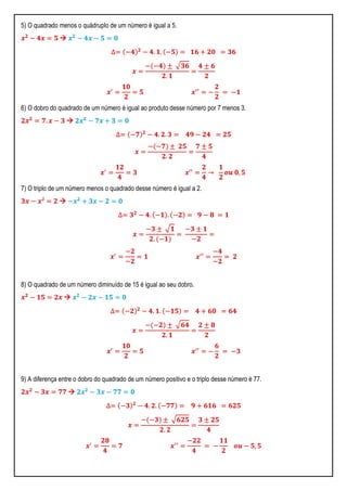 5) O quadrado menos o quádruplo de um número é igual a 5.
𝒙 𝟐
− 𝟒𝒙 = 𝟓  𝒙 𝟐
− 𝟒𝒙 − 𝟓 = 𝟎
∆= −𝟒 𝟐
− 𝟒. 𝟏. −𝟓 = 𝟏𝟔 + 𝟐𝟎 = 𝟑𝟔
𝒙 =
− −𝟒 ± 𝟑𝟔
𝟐. 𝟏
=
𝟒 ± 𝟔
𝟐
𝒙′
=
𝟏𝟎
𝟐
= 𝟓 𝒙′′
= −
𝟐
𝟐
= −𝟏
6) O dobro do quadrado de um número é igual ao produto desse número por 7 menos 3.
𝟐𝒙 𝟐
= 𝟕. 𝒙 − 𝟑  𝟐𝒙 𝟐
− 𝟕𝒙 + 𝟑 = 𝟎
∆= −𝟕 𝟐
− 𝟒. 𝟐. 𝟑 = 𝟒𝟗 − 𝟐𝟒 = 𝟐𝟓
𝒙 =
− −𝟕 ± 𝟐𝟓
𝟐. 𝟐
=
𝟕 ± 𝟓
𝟒
𝒙′
=
𝟏𝟐
𝟒
= 𝟑 𝒙′′
=
𝟐
𝟒
→
𝟏
𝟐
𝒐𝒖 𝟎, 𝟓
7) O triplo de um número menos o quadrado desse número é igual a 2.
𝟑𝒙 − 𝒙² = 𝟐  −𝒙 𝟐
+ 𝟑𝒙 − 𝟐 = 𝟎
∆= 𝟑 𝟐
− 𝟒. −𝟏 . −𝟐 = 𝟗 − 𝟖 = 𝟏
𝒙 =
−𝟑 ± 𝟏
𝟐. −𝟏
=
−𝟑 ± 𝟏
−𝟐
=
𝒙′
=
−𝟐
−𝟐
= 𝟏 𝒙′′
=
−𝟒
−𝟐
= 𝟐
8) O quadrado de um número diminuído de 15 é igual ao seu dobro.
𝒙 𝟐
− 𝟏𝟓 = 𝟐𝒙  𝒙 𝟐
− 𝟐𝒙 − 𝟏𝟓 = 𝟎
∆= −𝟐 𝟐
− 𝟒. 𝟏. −𝟏𝟓 = 𝟒 + 𝟔𝟎 = 𝟔𝟒
𝒙 =
− −𝟐 ± 𝟔𝟒
𝟐. 𝟏
=
𝟐 ± 𝟖
𝟐
𝒙′
=
𝟏𝟎
𝟐
= 𝟓 𝒙′′
= −
𝟔
𝟐
= −𝟑
9) A diferença entre o dobro do quadrado de um número positivo e o triplo desse número é 77.
𝟐𝒙 𝟐
− 𝟑𝒙 = 𝟕𝟕  𝟐𝒙 𝟐
− 𝟑𝒙 − 𝟕𝟕 = 𝟎
∆= −𝟑 𝟐
− 𝟒. 𝟐. −𝟕𝟕 = 𝟗 + 𝟔𝟏𝟔 = 𝟔𝟐𝟓
𝒙 =
− −𝟑 ± 𝟔𝟐𝟓
𝟐. 𝟐
=
𝟑 ± 𝟐𝟓
𝟒
𝒙′
=
𝟐𝟖
𝟒
= 𝟕 𝒙′′
=
−𝟐𝟐
𝟒
= −
𝟏𝟏
𝟐
𝒐𝒖 − 𝟓, 𝟓
 