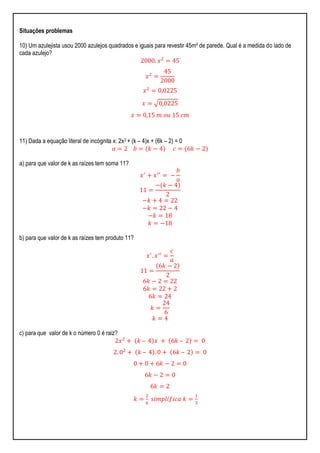Situações problemas
10) Um azulejista usou 2000 azulejos quadrados e iguais para revestir 45m² de parede. Qual é a medida do lado de
cada azulejo?
2000. 𝑥2
= 45
𝑥2
=
45
2000
𝑥2
= 0,0225
𝑥 = 0,0225
𝑥 = 0,15 𝑚 𝑜𝑢 15 𝑐𝑚
11) Dada a equação literal de incógnita x: 2x2 + (k – 4)x + (6k – 2) = 0
𝑎 = 2 𝑏 = 𝑘 − 4 𝑐 = 6𝑘 − 2
a) para que valor de k as raízes tem soma 11?
𝑥′
+ 𝑥′′
= −
𝑏
𝑎
11 =
− 𝑘 − 4
2
−𝑘 + 4 = 22
−𝑘 = 22 − 4
−𝑘 = 18
𝑘 = −18
b) para que valor de k as raízes tem produto 11?
𝑥′
. 𝑥′′
=
𝑐
𝑎
11 =
6𝑘 − 2
2
6𝑘 − 2 = 22
6𝑘 = 22 + 2
6𝑘 = 24
𝑘 =
24
6
𝑘 = 4
c) para que valor de k o número 0 é raiz?
2𝑥2
+ 𝑘 – 4 𝑥 + 6𝑘 – 2 = 0
2. 02
+ 𝑘 – 4 . 0 + 6𝑘 – 2 = 0
0 + 0 + 6𝑘 − 2 = 0
6𝑘 − 2 = 0
6𝑘 = 2
𝑘 =
2
6
𝑠𝑖𝑚𝑝𝑙𝑖𝑓𝑖𝑐𝑎 𝑘 =
1
3
 