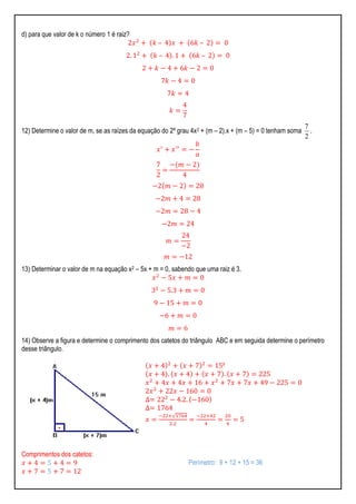 d) para que valor de k o número 1 é raiz?
2𝑥2
+ 𝑘 – 4 𝑥 + 6𝑘 – 2 = 0
2. 12
+ 𝑘 – 4 . 1 + 6𝑘 – 2 = 0
2 + 𝑘 − 4 + 6𝑘 − 2 = 0
7𝑘 − 4 = 0
7𝑘 = 4
𝑘 =
4
7
12) Determine o valor de m, se as raízes da equação do 2º grau 4x2 + (m – 2).x + (m – 5) = 0 tenham soma
2
7
.
𝑥′
+ 𝑥′′
= −
𝑏
𝑎
7
2
=
− 𝑚 − 2
4
−2 𝑚 − 2 = 28
−2𝑚 + 4 = 28
−2𝑚 = 28 − 4
−2𝑚 = 24
𝑚 =
24
−2
𝑚 = −12
13) Determinar o valor de m na equação x2 – 5x + m = 0, sabendo que uma raiz é 3.
𝑥2
− 5𝑥 + 𝑚 = 0
32
− 5.3 + 𝑚 = 0
9 − 15 + 𝑚 = 0
−6 + 𝑚 = 0
𝑚 = 6
14) Observe a figura e determine o comprimento dos catetos do triângulo ABC e em seguida determine o perímetro
desse triângulo.
𝑥 + 4 2
+ 𝑥 + 7 2
= 15²
𝑥 + 4 . 𝑥 + 4 + 𝑥 + 7 . 𝑥 + 7 = 225
𝑥2
+ 4𝑥 + 4𝑥 + 16 + 𝑥2
+ 7𝑥 + 7𝑥 + 49 − 225 = 0
2𝑥2
+ 22𝑥 − 160 = 0
∆= 222
− 4.2. −160
∆= 1764
𝑥 =
−22+√1764
2.2
=
−22+42
4
=
20
4
= 5
Comprimentos dos catetos:
𝑥 + 4 = 5 + 4 = 9
𝑥 + 7 = 5 + 7 = 12
Perímetro: 9 + 12 + 15 = 36
 