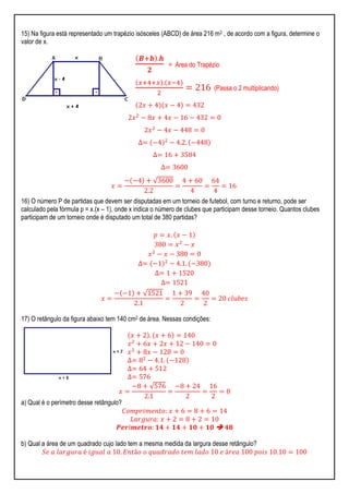 15) Na figura está representado um trapézio isósceles (ABCD) de área 216 m2 , de acordo com a figura, determine o
valor de x.
𝑩+𝒃 .𝒉
𝟐
= Área do Trapézio
𝑥+4+𝑥 . 𝑥−4
2
= 216 (Passa o 2 multiplicando)
2𝑥 + 4 𝑥 − 4 = 432
2𝑥2
− 8𝑥 + 4𝑥 − 16 − 432 = 0
2𝑥2
− 4𝑥 − 448 = 0
∆= −4 2
− 4.2. −448
∆= 16 + 3584
∆= 3600
𝑥 =
− −4 + √3600
2.2
=
4 + 60
4
=
64
4
= 16
16) O número P de partidas que devem ser disputadas em um torneio de futebol, com turno e returno, pode ser
calculado pela fórmula p = x.(x – 1), onde x indica o número de clubes que participam desse torneio. Quantos clubes
participam de um torneio onde é disputado um total de 380 partidas?
𝑝 = 𝑥. 𝑥 − 1
380 = 𝑥2
− 𝑥
𝑥2
− 𝑥 − 380 = 0
∆= −1 2
− 4.1. −380
∆= 1 + 1520
∆= 1521
𝑥 =
− −1 + √1521
2.1
=
1 + 39
2
=
40
2
= 20 𝑐𝑙𝑢𝑏𝑒𝑠
17) O retângulo da figura abaixo tem 140 cm2 de área. Nessas condições:
𝑥 + 2 . 𝑥 + 6 = 140
𝑥2
+ 6𝑥 + 2𝑥 + 12 − 140 = 0
𝑥2
+ 8𝑥 − 128 = 0
∆= 82
− 4.1. −128
∆= 64 + 512
∆= 576
𝑥 =
−8 + √576
2.1
=
−8 + 24
2
=
16
2
= 8
a) Qual é o perímetro desse retângulo?
𝐶𝑜𝑚𝑝𝑟𝑖𝑚𝑒𝑛𝑡𝑜: 𝑥 + 6 = 8 + 6 = 14
𝐿𝑎𝑟𝑔𝑢𝑟𝑎: 𝑥 + 2 = 8 + 2 = 10
𝑷𝒆𝒓í𝒎𝒆𝒕𝒓𝒐: 𝟏𝟒 + 𝟏𝟒 + 𝟏𝟎 + 𝟏𝟎  𝟒𝟖
b) Qual a área de um quadrado cujo lado tem a mesma medida da largura desse retângulo?
𝑆𝑒 𝑎 𝑙𝑎𝑟𝑔𝑢𝑟𝑎 é 𝑖𝑔𝑢𝑎𝑙 𝑎 10. 𝐸𝑛𝑡ã𝑜 𝑜 𝑞𝑢𝑎𝑑𝑟𝑎𝑑𝑜 𝑡𝑒𝑚 𝑙𝑎𝑑𝑜 10 𝑒 á𝑟𝑒𝑎 100 𝑝𝑜𝑖𝑠 10.10 = 100
 