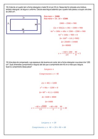 18) A tela de um quadro tem a forma retangular e mede 50 cm por 30 cm. Nessa tela foi colocada uma moldura,
também retangular, de largura x uniforme. Calcule essa largura sabendo que o quadro todo passou a ocupar uma área
de 2400 cm2.
Área maior = 𝟐𝟒𝟎𝟎
Área menor = 50 . 30 = 𝟏𝟓𝟎𝟎
2400 − 1500 = 900
2𝑥 + 50 2𝑥 + 30 − 1500 = 900
4𝑥2
+ 100𝑥 + 60𝑥 + 1500 − 1500 = 900
4𝑥2
+ 160𝑥 − 900 = 0
∆= 1602
− 4.4. −900
∆= 25600 + 14400
∆= 40000
𝑥 =
−160 + 200
2.4
=
40
8
= 5
19) Uma placa de compensado, cuja espessura não levamos em conta, tem a forma retangular e sua área é de 1200
cm2. Suas dimensões (comprimento e largura) são tais que o comprimento tem 40 cm a mais que a largura.
Qual é o comprimento dessa placa?
𝐿𝑎𝑟𝑔𝑢𝑟𝑎: 𝑥
𝐶𝑜𝑚𝑝𝑟𝑖𝑚𝑒𝑛𝑡𝑜: 𝑥 + 40
𝑥 𝑥 + 40 = 1200
𝑥2
+ 40𝑥 − 1200 = 0
∆= 402
− 4.1. −1200
∆= 1600 + 4800
∆= 6400
𝑥 =
−40 + √6400
2.1
=
−40 + 80
2
=
40
2
= 20
𝐿𝑎𝑟𝑔𝑢𝑟𝑎: 𝑥 = 20
𝐶𝑜𝑚𝑝𝑟𝑖𝑚𝑒𝑛𝑡𝑜: 𝑥 + 40 = 20 + 40 = 60
 