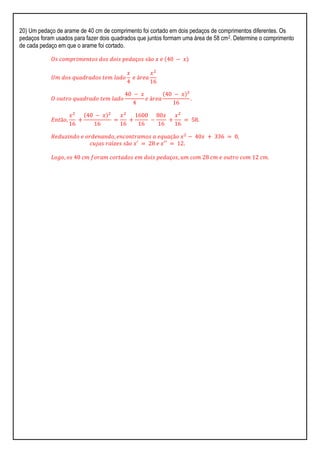 20) Um pedaço de arame de 40 cm de comprimento foi cortado em dois pedaços de comprimentos diferentes. Os
pedaços foram usados para fazer dois quadrados que juntos formam uma área de 58 cm2. Determine o comprimento
de cada pedaço em que o arame foi cortado.
𝑂𝑠 𝑐𝑜𝑚𝑝𝑟𝑖𝑚𝑒𝑛𝑡𝑜𝑠 𝑑𝑜𝑠 𝑑𝑜𝑖𝑠 𝑝𝑒𝑑𝑎ç𝑜𝑠 𝑠ã𝑜 𝑥 𝑒 40 − 𝑥
𝑈𝑚 𝑑𝑜𝑠 𝑞𝑢𝑎𝑑𝑟𝑎𝑑𝑜𝑠 𝑡𝑒𝑚 𝑙𝑎𝑑𝑜
𝑥
4
𝑒 á𝑟𝑒𝑎
𝑥2
16
𝑂 𝑜𝑢𝑡𝑟𝑜 𝑞𝑢𝑎𝑑𝑟𝑎𝑑𝑜 𝑡𝑒𝑚 𝑙𝑎𝑑𝑜
40 − 𝑥
4
𝑒 á𝑟𝑒𝑎
40 − 𝑥 ²
16
.
𝐸𝑛𝑡ã𝑜,
𝑥2
16
+
40 − 𝑥 2
16
=
𝑥2
16
+
1600
16
−
80𝑥
16
+
𝑥2
16
= 58.
𝑅𝑒𝑑𝑢𝑧𝑖𝑛𝑑𝑜 𝑒 𝑜𝑟𝑑𝑒𝑛𝑎𝑛𝑑𝑜, 𝑒𝑛𝑐𝑜𝑛𝑡𝑟𝑎𝑚𝑜𝑠 𝑎 𝑒𝑞𝑢𝑎çã𝑜 𝑥2
− 40𝑥 + 336 = 0,
𝑐𝑢𝑗𝑎𝑠 𝑟𝑎í𝑧𝑒𝑠 𝑠ã𝑜 𝑥′ = 28 𝑒 𝑥′′ = 12.
𝐿𝑜𝑔𝑜, 𝑜𝑠 40 𝑐𝑚 𝑓𝑜𝑟𝑎𝑚 𝑐𝑜𝑟𝑡𝑎𝑑𝑜𝑠 𝑒𝑚 𝑑𝑜𝑖𝑠 𝑝𝑒𝑑𝑎ç𝑜𝑠, 𝑢𝑚 𝑐𝑜𝑚 28 𝑐𝑚 𝑒 𝑜𝑢𝑡𝑟𝑜 𝑐𝑜𝑚 12 𝑐𝑚.
 