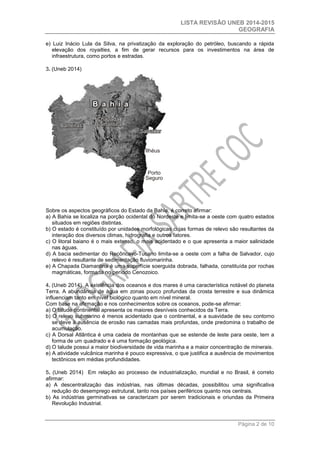 LISTA REVISÃO UNEB 2014-2015 
GEOGRAFIA 
Página 2 de 10 
e) Luiz Inácio Lula da Silva, na privatização da exploração do petróleo, buscando a rápida 
elevação dos royalties, a fim de gerar recursos para os investimentos na área de 
infraestrutura, como portos e estradas. 
3. (Uneb 2014) 
Sobre os aspectos geográficos do Estado da Bahia, é correto afirmar: 
a) A Bahia se localiza na porção ocidental do Nordeste e limita-se a oeste com quatro estados 
situados em regiões distintas. 
b) O estado é constituído por unidades morfológicas cujas formas de relevo são resultantes da 
interação dos diversos climas, hidrografia e outros fatores. 
c) O litoral baiano é o mais extenso, o mais acidentado e o que apresenta a maior salinidade 
nas águas. 
d) A bacia sedimentar do Recôncavo-Tucano limita-se a oeste com a falha de Salvador, cujo 
relevo é resultante de sedimentação fluviomarinha. 
e) A Chapada Diamantina é uma superfície soerguida dobrada, falhada, constituída por rochas 
magmáticas, formada no período Cenozoico. 
4. (Uneb 2014) A existência dos oceanos e dos mares é uma característica notável do planeta 
Terra. A abundância de água em zonas pouco profundas da crosta terrestre e sua dinâmica 
influenciam tanto em nível biológico quanto em nível mineral. 
Com base na afirmação e nos conhecimentos sobre os oceanos, pode-se afirmar: 
a) O talude continental apresenta os maiores desníveis conhecidos da Terra. 
b) O relevo submarino é menos acidentado que o continental, e a suavidade de seu contorno 
se deve à ausência de erosão nas camadas mais profundas, onde predomina o trabalho de 
acumulação. 
c) A Dorsal Atlântica é uma cadeia de montanhas que se estende de leste para oeste, tem a 
forma de um quadrado e é uma formação geológica. 
d) O talude possui a maior biodiversidade de vida marinha e a maior concentração de minerais. 
e) A atividade vulcânica marinha é pouco expressiva, o que justifica a ausência de movimentos 
tectônicos em médias profundidades. 
5. (Uneb 2014) Em relação ao processo de industrialização, mundial e no Brasil, é correto 
afirmar: 
a) A descentralização das indústrias, nas últimas décadas, possibilitou uma significativa 
redução do desemprego estrutural, tanto nos países periféricos quanto nos centrais. 
b) As indústrias germinativas se caracterizam por serem tradicionais e oriundas da Primeira 
Revolução Industrial. 
 