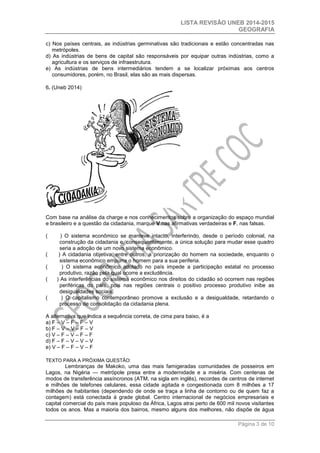 LISTA REVISÃO UNEB 2014-2015 
GEOGRAFIA 
Página 3 de 10 
c) Nos países centrais, as indústrias germinativas são tradicionais e estão concentradas nas metrópoles. 
d) As indústrias de bens de capital são responsáveis por equipar outras indústrias, como a agricultura e os serviços de infraestrutura. 
e) As indústrias de bens intermediários tendem a se localizar próximas aos centros consumidores, porém, no Brasil, elas são as mais dispersas. 
6. (Uneb 2014) 
Com base na análise da charge e nos conhecimentos sobre a organização do espaço mundial e brasileiro e a questão da cidadania, marque V nas afirmativas verdadeiras e F, nas falsas. 
( ) O sistema econômico se manteve intacto, interferindo, desde o período colonial, na construção da cidadania e, consequentemente, a única solução para mudar esse quadro seria a adoção de um novo sistema econômico. 
( ) A cidadania objetiva, entre outros, a priorização do homem na sociedade, enquanto o sistema econômico empurra o homem para a sua periferia. 
( ) O sistema econômico adotado no país impede a participação estatal no processo produtivo, razão pela qual ocorre a excludência. 
( ) As interferências do sistema econômico nos direitos do cidadão só ocorrem nas regiões periféricas do país, pois nas regiões centrais o positivo processo produtivo inibe as desigualdades sociais. 
( ) O capitalismo contemporâneo promove a exclusão e a desigualdade, retardando o processo de consolidação da cidadania plena. 
A alternativa que indica a sequência correta, de cima para baixo, é a 
a) F – V – F – F – V 
b) F – V – V – F – V 
c) V – F – V – F – F 
d) F – F – V – V – V 
e) V – F – F – V – F 
TEXTO PARA A PRÓXIMA QUESTÃO: 
Lembranças de Makoko, uma das mais famigeradas comunidades de posseiros em Lagos, na Nigéria — metrópole presa entre a modernidade e a miséria. Com centenas de modos de transferência assíncronos (ATM, na sigla em inglês), recordes de centros de internet e milhões de telefones celulares, essa cidade agitada e congestionada com 8 milhões a 17 milhões de habitantes (dependendo de onde se traça a linha de contorno ou de quem faz a contagem) está conectada à grade global. Centro internacional de negócios empresariais e capital comercial do país mais populoso da África, Lagos atrai perto de 600 mil novos visitantes todos os anos. Mas a maioria dos bairros, mesmo alguns dos melhores, não dispõe de água  