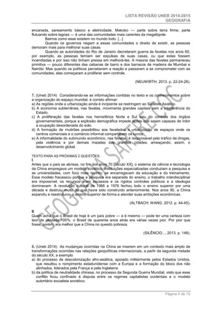 LISTA REVISÃO UNEB 2014-2015 
GEOGRAFIA 
Página 4 de 10 
encanada, saneamento básico e eletricidade. Makoko — parte sobre terra firme, parte flutuando sobre lagoas — é uma das comunidades mais carentes da megalópole. 
Bairros como esse existem no mundo todo. [...] 
Quando os governos negam a essas comunidades o direito de existir, as pessoas demoram mais para melhorar suas casas. 
Quando as autoridades do Rio de Janeiro decretaram guerra às favelas nos anos 60, por exemplo, as pessoas temiam ser expulsas de suas casas, ou que estas fossem incendiadas e por isso não tinham pressa em melhorá-las. A maioria das favelas permaneceu primitiva — pouco diferentes das cabanas de barro e dos barracos de madeira de Mumbai e Nairóbi. Mas quando os políticos perceberam a reação e passaram a se comprometer com as comunidades, elas começaram a proliferar sem controle. 
(NEUWIRTH, 2013. p. 22-24-26). 
7. (Uneb 2014) Considerando-se as informações contidas no texto e os conhecimentos sobre a organização do espaço mundial, é correto afirmar: 
a) As regiões onde a urbanização ainda é incipiente se restringem ao Sudeste Asiático. 
b) A economia subterrânea, nas favelas, movimenta grandes capitais sem a interferência do Estado. 
c) A proliferação das favelas nos hemisférios Norte e Sul saiu do controle dos órgãos governamentais, porque a explosão demográfica impede ações que sejam capazes de inibir a ocupação desordenada do solo. 
d) A formação de mutirões possibilitou aos favelados a urbanização de espaços onde os centros comerciais e o comércio informal compartilham os lucros. 
e) A informalidade do submundo econômico, nas favelas, é responsável pelo tráfico de drogas, pela violência e por demais mazelas das grandes cidades, ameaçando, assim, o desenvolvimento global. 
TEXTO PARA AS PRÓXIMAS 2 QUESTÕES: 
I. 
Antes que o país se abrisse, no fim dos anos 70 [século XX], o sistema de ciência e tecnologia da China empregava um modelo soviético: instituições especializadas conduziam a pesquisa e as universidades, com foco mais restrito, se encarregavam da educação e do treinamento. Esse modelo fracassou porque a pesquisa era separada do ensino, o trabalho interdisciplinar era impossível, os recursos eram escassos e os rígidos controles políticos e a ideologia dominavam. A revolução cultural de 1966 a 1976 fechou todo o ensino superior por uma década e destruiu muito do que havia sido construído anteriormente. Nos anos 90, a China expandiu e reestruturou o ensino superior de forma a atender suas ambições econômicas. 
(ALTBACH; WANG. 2012. p. 44-45). 
II. 
Quem acha que o Brasil de hoje é um país pobre — e é mesmo — pode ter uma certeza com teor de verdade 100%: o Brasil de quarenta anos atrás era várias vezes pior. Por pior que fosse, porém, era melhor que a China no quesito pobreza. 
(SILÊNCIO..., 2013. p. 148). 
8. (Uneb 2014) As mudanças ocorridas na China se inserem em um contexto mais amplo de transformações ocorridas nas relações geopolíticas internacionais, a partir da segunda metade do século XX, a exemplo 
a) do processo de descolonização afro-asiática, apoiado militarmente pelos Estados Unidos, que resultou o rompimento estadunidense com a Europa e a formação do bloco dos não alinhados, liderados pela França e pela Inglaterra. 
b) da política de neutralidade chinesa, no processo da Segunda Guerra Mundial, visto que esse conflito ficou confinado à disputa entre os regimes capitalistas ocidentais e o modelo autoritário socialista soviético.  