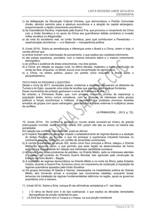 LISTA REVISÃO UNEB 2014-2015 
GEOGRAFIA 
Página 5 de 10 
c) da deflagração da Revolução Cultural Chinesa, que democratizou o Partido Comunista chinês, abrindo caminho para a abertura econômica e a atração do capital estrangeiro, proporcionando o rápido crescimento econômico. 
d) da Coexistência Pacífica, implantada pela Guerra Fria, que provocou o rompimento da China com a União Soviética e no apoio da China aos guerrilheiros talibãs contrários à invasão militar soviética no Afeganistão. 
e) da crise do socialismo real, na União Soviética, para qual contribuíram a Perestroika — reestruturação econômica —, e a Glasnost — transparência política. 
9. (Uneb 2014) Sobre as semelhanças e diferenças entre o Brasil e a China, ontem e hoje, é correto afirmar que 
a) ambos tiveram uma colonização de povoamento, o que explica seu subdesenvolvimento. 
b) são países populosos, povoados, com a mesma estrutura etária e o mesmo crescimento demográfico. 
c) se verifica a ausência de áreas anecúmenas, nos dois países. 
d) a China, em relação ao espaço rural, na última década, implantou a maior distribuição de renda da Ásia, enquanto, no Brasil, houve uma concentração do agronegócio. 
e) a China, na esfera política, possui um partido único enquanto o Brasil adota o pluripartidarismo. 
TEXTO PARA AS PRÓXIMAS 2 QUESTÕES: 
Desde o início de 2011, revoluções jovens, modernas e seculares depuseram os ditadores da Tunísia e do Egito, causando uma onda de revoltas que avançou além de suas fronteiras. 
Esses movimentos de protesto ganharam o nome de Primavera Árabe. [...] 
No entanto, a Primavera Árabe, que, num primeiro momento, encheu de esperança a população árabe, tomou rumos complexos, com os choques de interesses entre grupos políticos e forças econômicas e militares. A repressão aos protestos provocou levantes armados de grupos com apoio estrangeiro, intervenções militares externas e multiplicou áreas de conflitos. 
(A PRIMAVERA..., 2013. p. 72). 
10. (Uneb 2014) Os conflitos e tensões no mundo árabe tornaram-se motivo de grande preocupação mundial, neste início do século XXI, porém não são os únicos na história das sociedades. 
Em relação aos conflitos internacionais, pode-se afirmar: 
a) O Império Napoleônico, ao tentar impedir o estabelecimento de regimes liberais e a abolição do Antigo Regime, na Europa, o que iria ameaçar a supremacia industrial francesa no continente europeu, deflagrou um conflito de dimensões continentais. 
b) A corrida imperialista do século XIX, tendo como foco principal a África, relegou o Oriente Médio ao segundo plano, o que permitiu que essa região se desenvolvesse de forma autônoma e independente em relação aos interesses capitalistas europeus. 
c) A disputa pelas áreas produtoras de petróleo, no Oriente Médio, opôs os interesses alemães e ingleses, no contexto da Primeira Guerra Mundial, fato agravado pela construção da Estrada de Ferro Berlim – Bagdá. 
d) A imposição de regimes democráticos no Oriente Médio e no norte da África, pelos Estados Unidos, durante a Guerra Fria, funcionou como um mecanismo de contenção à imposição de regimes autoritários apoiados pela União Soviética. 
e) Os grupos terroristas Al Qaeda e Hamas, interessados na instabilidade política do Oriente Médio, têm fornecido armas e munições aos movimentos rebeldes, enquanto Israel, temeroso da instalação de regimes fundamentalistas islâmicos na região, apoia os governos autoritários sírio e iraniano. 
11. (Uneb 2014) Sobre a Síria, marque V nas afirmativas verdadeiras e F, nas falsas. 
( ) O clima do litoral sírio é do tipo subtropical, o que explica as elevadas densidades demográficas da porção ocidental do país. 
( ) A Síria faz fronteira com a Turquia e o Iraque, na sua porção meridional.  
