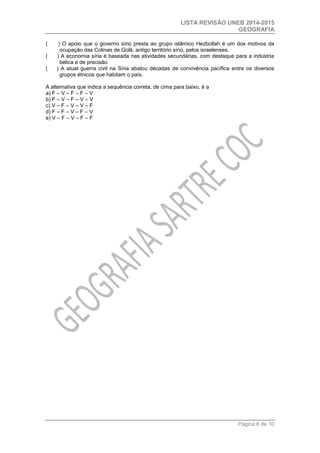 LISTA REVISÃO UNEB 2014-2015 
GEOGRAFIA 
Página 6 de 10 
( ) O apoio que o governo sírio presta ao grupo islâmico Hezbollah é um dos motivos da ocupação das Colinas de Golã, antigo território sírio, pelos israelenses. 
( ) A economia síria é baseada nas atividades secundárias, com destaque para a indústria bélica e de precisão. 
( ) A atual guerra civil na Síria abalou décadas de convivência pacífica entre os diversos grupos étnicos que habitam o país. 
A alternativa que indica a sequência correta, de cima para baixo, é a 
a) F – V – F – F – V 
b) F – V – F – V – V 
c) V – F – V – V – F 
d) F – F – V – F – V 
e) V – F – V – F – F 
 
