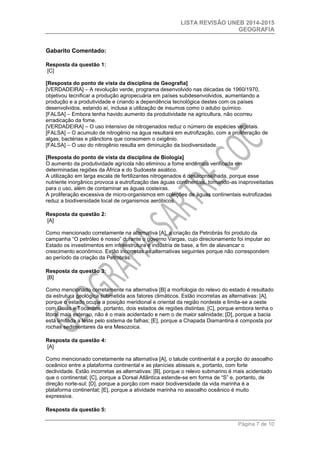 LISTA REVISÃO UNEB 2014-2015 
GEOGRAFIA 
Página 7 de 10 
Gabarito Comentado: 
Resposta da questão 1: [C] 
[Resposta do ponto de vista da disciplina de Geografia] 
[VERDADEIRA] – A revolução verde, programa desenvolvido nas décadas de 1960/1970, objetivou tecnificar a produção agropecuária em países subdesenvolvidos, aumentando a produção e a produtividade e criando a dependência tecnológica destes com os países desenvolvidos, estando aí, inclusa a utilização de insumos como o adubo químico. 
[FALSA] – Embora tenha havido aumento da produtividade na agricultura, não ocorreu erradicação da fome. 
[VERDADEIRA] – O uso intensivo de nitrogenados reduz o número de espécies vegetais. 
[FALSA] – O acumulo de nitrogênio na água resultará em eutrofização, com a proliferação de algas, bactérias e plânctons que consomem o oxigênio. 
[FALSA] – O uso do nitrogênio resulta em diminuição da biodiversidade. 
[Resposta do ponto de vista da disciplina de Biologia] 
O aumento da produtividade agrícola não eliminou a fome endêmica verificada em determinadas regiões da África e do Sudoeste asiático. 
A utilização em larga escala de fertilizantes nitrogenados é desaconselhada, porque esse nutriente inorgânico provoca a eutrofização das águas continentais, tornando-as inaproveitadas para o uso, além de contaminar as águas costeiras. 
A proliferação excessiva de micro-organismos em coleções de águas continentais eutrofizadas reduz a biodiversidade local de organismos aeróbicos. 
Resposta da questão 2: [A] 
Como mencionado corretamente na alternativa [A], a criação da Petrobrás foi produto da campanha “O petróleo é nosso” durante o governo Vargas, cujo direcionamento foi imputar ao Estado os investimentos em infraestrutura e indústria de base, a fim de alavancar o crescimento econômico. Estão incorretas as alternativas seguintes porque não correspondem ao período da criação da Petrobrás. 
Resposta da questão 3: [B] 
Como mencionado corretamente na alternativa [B] a morfologia do relevo do estado é resultado da estrutura geológica submetida aos fatores climáticos. Estão incorretas as alternativas: [A], porque o estado ocupa a posição meridional e oriental da região nordeste e limita-se a oeste com Goiás e Tocantins, portanto, dois estados de regiões distintas; [C], porque embora tenha o litoral mais extenso, não é o mais acidentado e nem o de maior salinidade; [D], porque a bacia está limitada a leste pelo sistema de falhas; [E], porque a Chapada Diamantina é composta por rochas sedimentares da era Mesozoica. 
Resposta da questão 4: [A] 
Como mencionado corretamente na alternativa [A], o talude continental é a porção do assoalho oceânico entre a plataforma continental e as planícies abissais e, portanto, com forte declividade. Estão incorretas as alternativas: [B], porque o relevo submarino é mais acidentado que o continental; [C], porque a Dorsal Atlântica estende-se em forma de “S” e, portanto, de direção norte-sul; [D], porque a porção com maior biodiversidade da vida marinha é a plataforma continental; [E], porque a atividade marinha no assoalho oceânico é muito expressiva. 
Resposta da questão 5:  