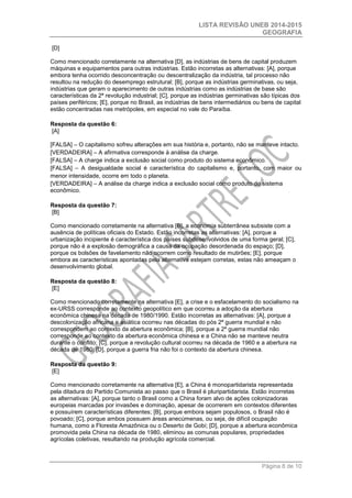 LISTA REVISÃO UNEB 2014-2015 
GEOGRAFIA 
Página 8 de 10 
[D] 
Como mencionado corretamente na alternativa [D], as indústrias de bens de capital produzem máquinas e equipamentos para outras indústrias. Estão incorretas as alternativas: [A], porque embora tenha ocorrido desconcentração ou descentralização da indústria, tal processo não resultou na redução do desemprego estrutural; [B], porque as indústrias germinativas, ou seja, indústrias que geram o aparecimento de outras indústrias como as indústrias de base são características da 2ª revolução industrial; [C], porque as indústrias germinativas são típicas dos países periféricos; [E], porque no Brasil, as indústrias de bens intermediários ou bens de capital estão concentradas nas metrópoles, em especial no vale do Paraíba. 
Resposta da questão 6: [A] 
[FALSA] – O capitalismo sofreu alterações em sua história e, portanto, não se manteve intacto. 
[VERDADEIRA] – A afirmativa corresponde à análise da charge. 
[FALSA] – A charge indica a exclusão social como produto do sistema econômico. 
[FALSA] – A desigualdade social é característica do capitalismo e, portanto, com maior ou menor intensidade, ocorre em todo o planeta. 
[VERDADEIRA] – A análise da charge indica a exclusão social como produto do sistema econômico. 
Resposta da questão 7: [B] 
Como mencionado corretamente na alternativa [B], a economia subterrânea subsiste com a ausência de políticas oficiais do Estado. Estão incorretas as alternativas: [A], porque a urbanização incipiente é característica dos países subdesenvolvidos de uma forma geral; [C], porque não é a explosão demográfica a causa da ocupação desordenada do espaço; [D], porque os bolsões de favelamento não ocorrem como resultado de mutirões; [E], porque embora as características apontadas pela alternativa estejam corretas, estas não ameaçam o desenvolvimento global. 
Resposta da questão 8: [E] 
Como mencionado corretamente na alternativa [E], a crise e o esfacelamento do socialismo na ex-URSS corresponde ao contexto geopolítico em que ocorreu a adoção da abertura econômica chinesa na década de 1980/1990. Estão incorretas as alternativas: [A], porque a descolonização africana e asiática ocorreu nas décadas do pós 2ª guerra mundial e não correspondem ao contexto da abertura econômica; [B], porque a 2ª guerra mundial não corresponde ao contexto da abertura econômica chinesa e a China não se manteve neutra durante o conflito; [C], porque a revolução cultural ocorreu na década de 1960 e a abertura na década de 1980; [D], porque a guerra fria não foi o contexto da abertura chinesa. 
Resposta da questão 9: [E] 
Como mencionado corretamente na alternativa [E], a China é monopartidarista representada pela ditadura do Partido Comunista ao passo que o Brasil é pluripartidarista. Estão incorretas as alternativas: [A], porque tanto o Brasil como a China foram alvo de ações colonizadoras europeias marcadas por invasões e dominação, apesar de ocorrerem em contextos diferentes e possuírem características diferentes; [B], porque embora sejam populosos, o Brasil não é povoado; [C], porque ambos possuem áreas anecúmenas, ou seja, de difícil ocupação humana, como a Floresta Amazônica ou o Deserto de Gobi; [D], porque a abertura econômica promovida pela China na década de 1980, eliminou as comunas populares, propriedades agrícolas coletivas, resultando na produção agrícola comercial. 
 
