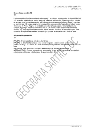 LISTA REVISÃO UNEB 2014-2015 
GEOGRAFIA 
Página 9 de 10 
Resposta da questão 10: [C] 
Como mencionado corretamente na alternativa [C], a Ferrovia de Bagdá foi, no início do século XX, projetada para interligar Berlim à Bagdá, até então, território do Império Otomano, que via na ferrovia, uma forma de expansão sobre áreas controladas pelos ingleses. Estão incorretas as alternativas: [A], porque ao promover sua política expansionista Napoleão contribuiu para a eliminação do Antigo Regime e, contraditoriamente, fortaleceu os movimento liberais na Europa; [B], porque a corrida colonial do século XIX ocorreu sobre o continente africano e asiático; [D], porque predomina no mundo árabe, desde o processo de descolonização, uma sucessão de regimes seculares e ditatoriais; [E], porque Israel não apoia a Síria ou o Irã. 
Resposta da questão 11: [D] 
[FALSA] – O clima do litoral sírio é mediterrâneo. 
[FALSA] – A Síria faz fronteira ao norte com a Turquia e a leste/sudeste com o Iraque. 
[VERDADEIRA] – As Colinas de Golan foram ocupadas por Israel em 1967 na guerra dos Seis Dias. 
[FALSA] – A base econômica do país é a exportação de petróleo e gás natural. 
[VERDADEIRA] – Embora composto por um mosaico étnico, a Síria manteve-se em relativa estabilidade política até a deflagração da guerra civil em 2011. 
 