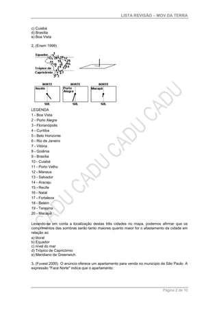 LISTA REVISÃO – MOV DA TERRA
Página 2 de 10
c) Cuiabá
d) Brasília
e) Boa Vista
2. (Enem 1999)
LEGENDA
1 - Boa Vista
2 - Porto Alegre
3 - Florianópolis
4 - Curitiba
5 - Belo Horizonte
6 - Rio de Janeiro
7 - Vitória
8 - Goiânia
9 - Brasília
10 - Cuiabá
11 - Porto Velho
12 - Manaus
13 - Salvador
14 - Aracaju
15 - Recife
16 - Natal
17 - Fortaleza
18 - Belém
19 - Teresina
20 - Macapá
Levando-se em conta a localização destas três cidades no mapa, podemos afirmar que os
comprimentos das sombras serão tanto maiores quanto maior for o afastamento da cidade em
relação ao
a) litoral
b) Equador
c) nível do mar
d) Trópico de Capricórnio
e) Meridiano de Greenwich.
3. (Fuvest 2000) O anúncio oferece um apartamento para venda no município de São Paulo. A
expressão "Face Norte" indica que o apartamento:
 