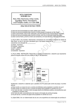 LISTA REVISÃO – MOV DA TERRA
Página 3 de 10
a) deve ter boa luminosidade por estar voltado para o Norte.
b) deve ter boa luminosidade pela manhã e à tarde graças à longitude de São Paulo.
c) está na Zona Norte, área muito valorizada, pois fica próxima aos mananciais do município.
d) deve ter boa luminosidade pela manhã e à tarde, pois fica na fachada frontal do prédio.
e) está na Zona Norte, próximo à Serra da Cantareira, em local elevado e livre das enchentes.
4. (Pucrs 2001) Um morador, observando o amanhecer em uma latitude antípoda da cidade de
São Paulo, no dia 21 de junho, perceberá que o Sol estará nascendo no ___________ , o que
caracteriza uma situação de ___________.
a) Oeste - equinócio
b) Sudeste - equinócio
c) Leste - solstício
d) Sul - solstício
e) Sudoeste - equinócio
5. (Pucrs 2008) INSTRUÇÃO: Responder à questão considerando o desenho que representa
parte do traçado urbano de uma cidade no dia 21 de dezembro.
Analisando o desenho e sabendo que o paralelo 23
°
27'S passa pelo centro da praça, é correto
afirmar:
a) Pela manhã, ao nascer do sol, a sombra da biblioteca será projetada no sentido da rua Z.
b) Pela manhã, ao nascer do sol, a sombra da igreja será projetada no sentido da rua X.
c) Ao meio dia solar, a sombra, tanto da igreja quanto da biblioteca pública, provavelmente será
projetada no sentido norte.
d) Ao meio dia solar, provavelmente não haverá a formação de sombra da igreja.
e) Ao pôr-do-sol, a sombra da igreja será projetada no sentido da rua Z.
6. (Ufpel 2008) Em um determinado dia do ano uma experiência de observação de sombras é
 