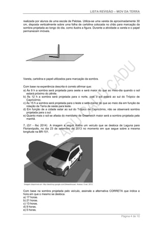 LISTA REVISÃO – MOV DA TERRA
Página 4 de 10
realizada por alunos de uma escola de Pelotas. Utiliza-se uma vareta de aproximadamente 30
cm, disposta verticalmente sobre uma folha de cartolina colocada no chão para marcação da
sombra projetada ao longo do dia, como ilustra a figura. Durante a atividade a vareta e o papel
permanecem imóveis.
Vareta, cartolina e papel utilizados para marcação da sombra.
Com base na experiência descrita é correto afirmar que:
a) Às 9 h a sombra será projetada para oeste e será maior do que ao meio-dia quando o sol
estará próximo do zênite.
b) Às 12 h a sombra será projetada para o norte, pois o sol estará ao sul do Trópico de
Capricórnio.
c) Às 15 h a sombra será projetada para o leste e será menor do que ao meio dia em função da
rotação da Terra de oeste para leste.
d) Em função de a cidade estar ao sul do Trópico de Capricórnio, não se observará sombra
projetada para o sul.
e) Quanto mais o sol se afasta do meridiano de Greenwich maior será a sombra projetada pela
manhã.
7. (G1 - ifsc 2014) A imagem a seguir ilustra um veículo que se desloca de Laguna para
Florianópolis, no dia 23 de setembro de 2013 no momento em que segue sobre a mesma
longitude na BR-101.
Com base na sombra projetada pelo veículo, assinale a alternativa CORRETA que indica a
hora em que o mesmo se desloca.
a) 17 horas.
b) 21 horas.
c) 13 horas.
d) 9 horas.
e) 5 horas.
 