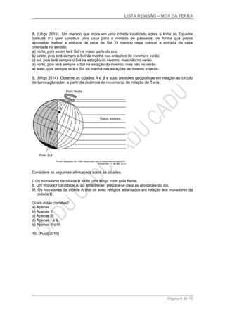 LISTA REVISÃO – MOV DA TERRA
Página 5 de 10
8. (Ufrgs 2015) Um menino que mora em uma cidade localizada sobre a linha do Equador
(latitude 0°) quer construir uma casa para a morada de pássaros, de forma que possa
aproveitar melhor a entrada de raios de Sol. O menino deve colocar a entrada da casa
orientada no sentido
a) norte, pois assim terá Sol na maior parte do ano.
b) oeste, pois terá sempre o Sol da manhã nas estações de inverno e verão.
c) sul, pois terá sempre o Sol na estação do inverno, mas não no verão.
d) norte, pois terá sempre o Sol na estação do inverno, mas não no verão.
e) leste, pois sempre terá o Sol da manhã nas estações de inverno e verão.
9. (Ufrgs 2014) Observe as cidades A e B e suas posições geográficas em relação ao círculo
de iluminação solar, a partir da dinâmica do movimento de rotação da Terra.
Considere as seguintes afirmações sobre as cidades.
I. Os moradores da cidade B terão uma longa noite pela frente.
II. Um morador da cidade A, ao amanhecer, prepara-se para as atividades do dia.
III. Os moradores da cidade A têm os seus relógios adiantados em relação aos moradores da
cidade B.
Quais estão corretas?
a) Apenas I.
b) Apenas II.
c) Apenas III.
d) Apenas I e II.
e) Apenas II e III.
10. (Pucrj 2013)
 