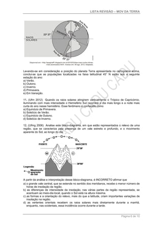 LISTA REVISÃO – MOV DA TERRA
Página 6 de 10
Levando-se em consideração a posição do planeta Terra apresentada no cartograma acima,
conclui-se que as populações localizadas na faixa latitudinal 45° N estão sob a seguinte
estação do ano:
a) Verão.
b) Outono.
c) Inverno.
d) Primavera.
e) Em transição.
11. (Ufrn 2012) Quando os raios solares atingirem verticalmente o Trópico de Capricórnio,
iluminando com mais intensidade o Hemisfério Sul, ocorrerá o dia mais longo e a noite mais
curta do ano nesse hemisfério. Esse fenômeno é conhecido como
a) Equinócio de Primavera.
b) Solstício de Verão.
c) Equinócio de Outono.
d) Solstício de Inverno.
12. (Ufmg 2006) Analise este bloco-diagrama, em que estão representados o relevo de uma
região, que se caracteriza pela presença de um vale estreito e profundo, e o movimento
aparente do Sol, ao longo do dia:
A partir da análise e interpretação desse bloco-diagrama, é INCORRETO afirmar que
a) o grande vale central, que se estende no sentido dos meridianos, recebe o menor número de
horas de insolação da região.
b) as diferenças de intensidade da insolação, nas várias partes da região representada, se
acentuam ao meio-dia local, quando o Sol está na altura máxima.
c) as formas e a orientação do relevo, mais do que a latitude, criam importantes variações de
insolação na região.
d) as vertentes orientais recebem os raios solares mais diretamente durante a manhã,
enquanto, nas ocidentais, essa incidência ocorre durante a tarde.
 
