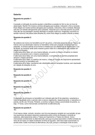 LISTA REVISÃO – MOV DA TERRA
Página 8 de 10
Gabarito:
Resposta da questão 1:
[D]
A posição e inclinação da sombra ajudam a identificar a posição do Sol no céu na hora da
observação. Recife (15) mostra a sombra alongada para sudeste, indicando o Sol a noroeste;
Porto Alegre (2) mostra sombra alongada para sudoeste, indicando o Sol a nordeste; Macapá
(20) tem um estreito alongamento para sudoeste, indicando que o Sol está próximo do ponto
mais alto de sua passagem (sombra alinhada no sentido norte-sul). Imaginado uma linha no
sentido norte-sul, ela passa sobre Brasília (9), entre Porto Alegre (a oeste) e Recife (a leste).
Resposta da questão 2:
[B]
No solstício de inverno do hemisfério sul (21 de junho), o Sol está perpendicular ao Trópico de
Câncer (em sua declinação máxima no hemisfério norte) sem projeção de sombra em sua
extensão. A sombra apenas irá se formar à medida que nos afastarmos do trópico para o sul.
No Brasil, as sombras serão tanto maiores quanto maior for o afastamento das cidades em
relação ao Equador.
A alternativa [A] é falsa: em uma mesma latitude, um ponto no litoral e um ponto no interior
emitirão uma sombra com o mesmo comprimento;
A alternativa [C] é falsa: em uma mesma latitude, o comprimento da sombra projetada terá
sempre o mesmo tamanho;
A alternativa [D] é falsa: no solstício de inverno, a faixa do Trópico de Capricórnio apresentará
sombra (inverno no hemisfério sul);
A alternativa [E] é falsa: meridianos são referências para as variações horárias, sem expressão
em relação às estações do ano.
Resposta da questão 3:
[A]
Resposta da questão 4:
[C]
Resposta da questão 5:
[D]
Resposta da questão 6:
[A]
Resposta da questão 7:
[A]
O equinócio de primavera no hemisfério sul, indicado pelo dia 23 de setembro, caracteriza a
máxima igualdade entre o período claro e escuro registrando, respectivamente, o nascente e o
poente, às 06 e às 18 horas. Portanto, a sombra na figura indica a proximidade do poente, ou
seja, 17 horas, como mencionado corretamente na alternativa [A].
Resposta da questão 8:
[E]
O sol nasce a leste, contudo, durante o ano há uma pequena variação em sua posição, já que,
nos equinócios ele estará nascendo exatamente sobre a linha do Equador e durante os
solstícios, alternadamente sobre o Trópico de Capricórnio e Trópico de Câncer. Como
mencionado corretamente na alternativa [E], para que se possa aproveitar a melhor entrada de
raios de sol sobre um objeto localizado na linha do Equador, este deve estar posicionado no
sentido leste. Estão incorretas as alternativas: [A] e [D], porque a orientação norte só seria
 